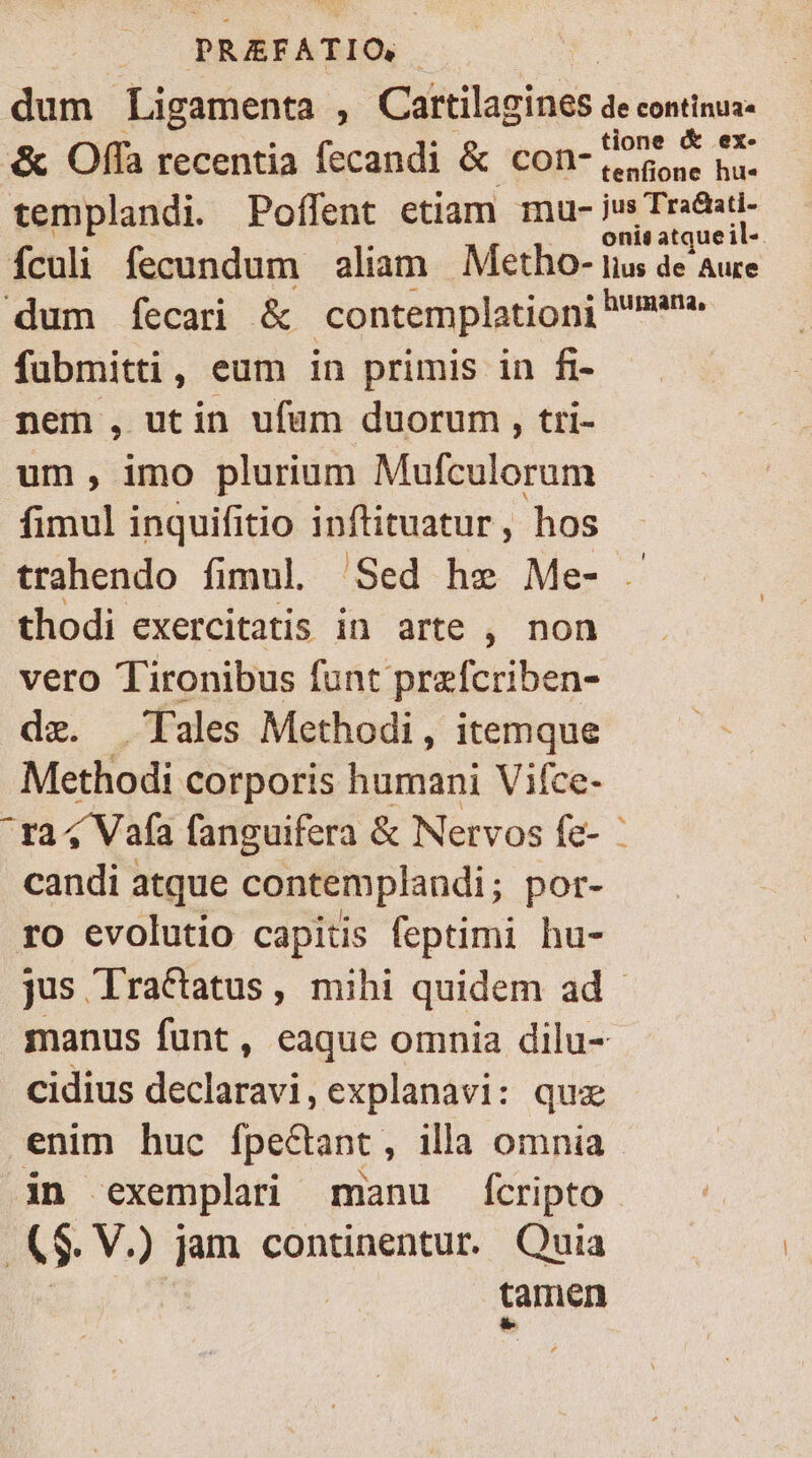 dum Ligamenta . Cattilagines de continua» ti &amp; ex. &amp; Offa recentia fecandi &amp; con-(eorone ha- templandi. Pofífent etiam mu- Js eet Ículi fecundum aliam Metho- iius de Aure dum fecari &amp; contemplationi mam. fubmitti, eum in primis in fi- nem , utin ufum duorum , tri- um, imo plurium Mufculorum fimul inquifitio ipnftituatur, hos trahendo fimul. Sed he Me- - thodi exercitatis in arte , non vero Tironibus funt przfcriben- de. Tales Methodi, itemque Methodi corporis humani Vifce- ^Pra4V afa fanguifera &amp; Nervos fe- | candi atque contemplandi; por- ro evolutio capitis feptimi hu- jus lractatus, mihi quidem ad manus funt, eaque omnia dilu- cidius declaravi, explanavi: quz enim huc Ípectant , illa omnia in exemplari manu Íícripto &amp; V.) jam continentur. Quia tamen