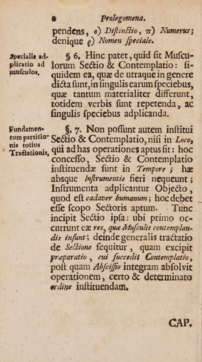 pendens, o) Difintlio, x) Numerus; denique e) Nomen [peciale. Specialis ad-— $ 6, Hinc patet, quid fit Mufcu- plicatio ad. lorum Se&amp;tio &amp; Contemplatio: fi- mulos, quidem ea, qui de utraquein gencre 2 i&amp;a funt,in fingulis earum fpeciebus, que tantum materialiter differunt, totidem verbis funt repetenda, ac fingulis (peciebus adplicanda. - Fundamen- 6, 7. Non poflunt autem inftitui tum partitio Sectio Gc Contemplatio, nifi in Leo, mis totius E . ' (T raéationis, QU ad has operationes aptus fit: hoc conceffo, Se&amp;io &amp; Contemplatio inftituende funt in Zempee ; hz absque Jfirumenti? fieri nequeunt ; Inftrumenta adplicantur Objecto , quod eft cadaver £umanum ; hoc debet effe ícopo Seótoris aptum. | Tunc. incipit Sectio ipía: ubi primo oc- currunt ea res, que AMufculis contemplan- dis infunt; deinde generalis tractatio de SeZowe Íequitur , quam excipit preparatio , cui fuccedit Contemplatio, | | poft quam AAfciffo integram abfolvit operationem, certo &amp; determinato erdige inftituendam, CAP.