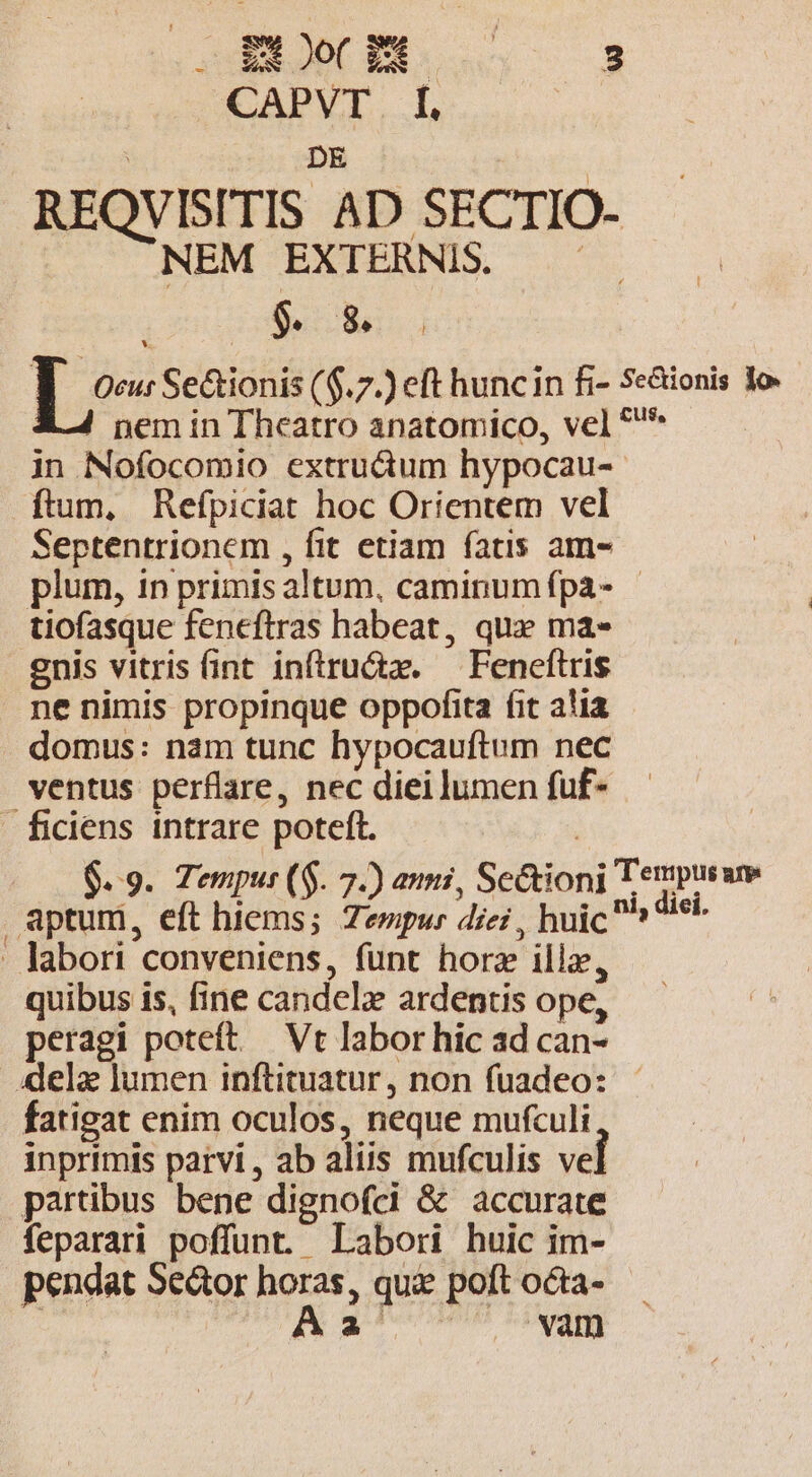 BC PES CERERUN : CAPVT f. | : un | REQVISITIS AD SECTIO- NEM EXTERNIS. cus | $. $8. L^ Se&amp;ionis ($.7.) eft hunc in fi- Se&amp;ionis lo. nem in Theatro anatomico, vel *'* in Nofocomio extruàüum hypocau-- ftum, Refpiciat hoc Orientem vel Septentrionem , fit etiam fatis am- plum, in primis altum, caminumfpa- tiofasque feneftras habeat, qux ma- enis vitris fint inftru&amp;z. — Feneftris ne nimis propinque oppofita fit alia domus: nam tunc hypocauftum nec ventus perflare, nec diei lumen fuf- — ficiens intrare poteft. | 6.9. Tempur ($. 7.) ammi, Se&amp;tioni Tempusue aptum, eft hiems; Zempur diei , huic ^  . labori conveniens, funt horz illz, quibus is, fine candelz ardentis ope, peragi poteft — Vt labor hic ad can- «ela lumen inftituatur , non fuadeo: fatigat enim oculos, neque mufculi inprimis parvi, ab aliis mufculis ve partibus bene dignofci &amp; accurate feparari poffunt. Labori huic im- pendat Se&amp;or horas, qui poft octa- | A Perm FN