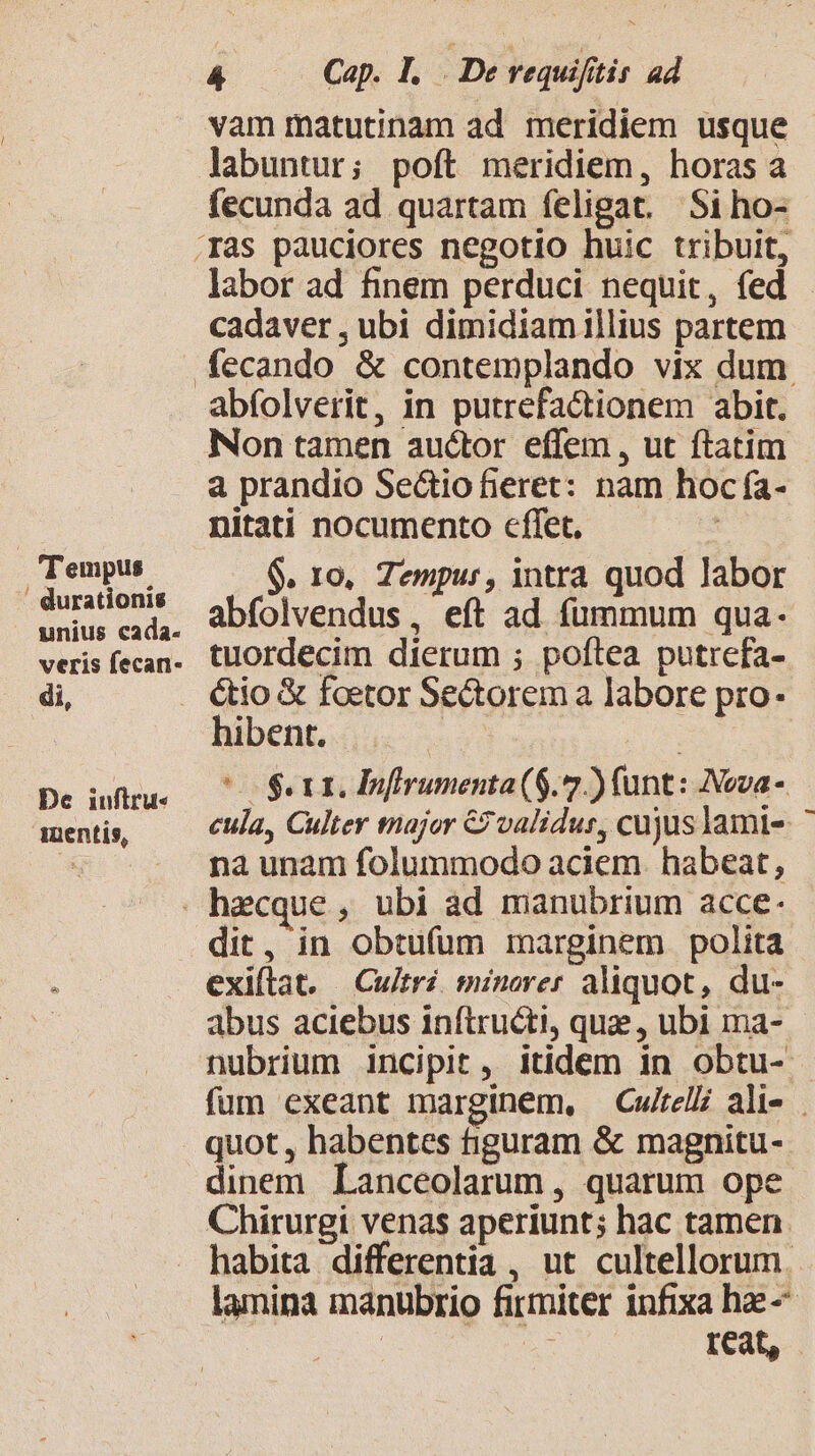 'T'empus ' durationis unius cada. veris fecan- di, De iuflru« mentis, 4 Cap. I. De requifitis ad vam matutinam ad meridiem usque labuntur; poft meridiem, horas a fecunda ad quartam feligat. Siho- labor ad finem perduci nequit, fed - cadaver , ubi dimidiamillius partem abfolverit, in putrefactionem abit. Non tamen auctor effem , ut ftatim a prandio Sectio fieret: nam hoc fa- nitati nocumento cffet, $. 10, Tempur, intra quod labor abfolvendus, eít ad fummum qua- tuordecim dierum ; poftea putrefa- étio &amp; foetor Sectorem a labore pro. hibent. We | ^o $ rti Infirumenta (6.7) (unt: Nova - cula, Culter tnajor C validur, cujuslami- na unam folummodo aciem. habeat, dit, in obtufum marginem polita exiftat. Cu/tri minorer aliquot, du- abus aciebus inftructi, que , ubi ma- nubrium incipit, itidem in obtu- fum exeant marginem, —Cwireli ali- . quot , habentes tiguram &amp; magnitu- dinem Lanceolarum , quarum ope Chirurgi venas aperiunt; hac tamen. habita differentia , ut cultellorum. lamina manubrio firmiter infixa hae n reat,