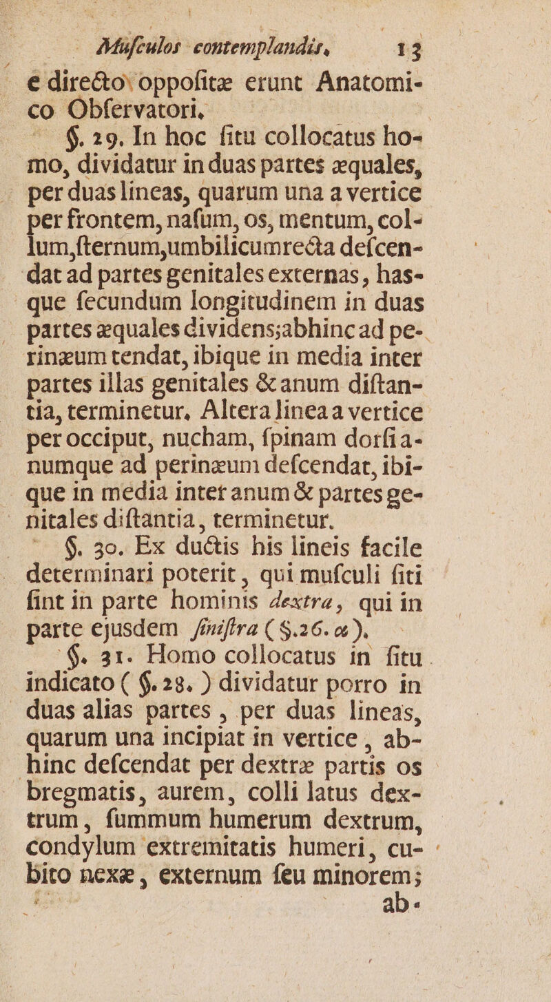 €dire&amp;o oppofite erunt. Anatomi- co Obfervatori, gb t $. 29. In hoc fitu collocatus ho- mo, dividatur in duas partes zquales, » per duas lineas, quarum una a vertice per frontem, nafum, os, mentum, col- lum,fternum,umbilicumrecta defcen- dat ad partes genitales externas, has- que fecundum longitudinem in duas partes equales dividens;abhinc ad pe-. rineum tendat, ibique in media inter partes illas genitales &amp; anum diftan- tia, cerminetur, Alteralineaa vertice per occiput, nucham, fpinam dorfia- numque ad perinzum defcendat, ibi- que in media intet anum &amp; partes ge- - nitales diftantia , terminetur. ^. $. 3o. Ex duétis his lineis facile determinari poterit, qui mufculi fiti fint in parte hominis Zextrz, qui in parte ejusdem mitra ( $.26. o ). :$. 31. Homo collocatus in fitu. indicato ( $. 23. ) dividatur porro in duas alias partes , per duas lineas, quarum una incipiat in vertice , ab- hinc defcendat per dextr» partis os bregmatis, aurem, colli latus dex- trum, fummum humerum dextrum, condylum extremitatis humeri, cu- bito nexe, externum feu m ££»! i [ a a