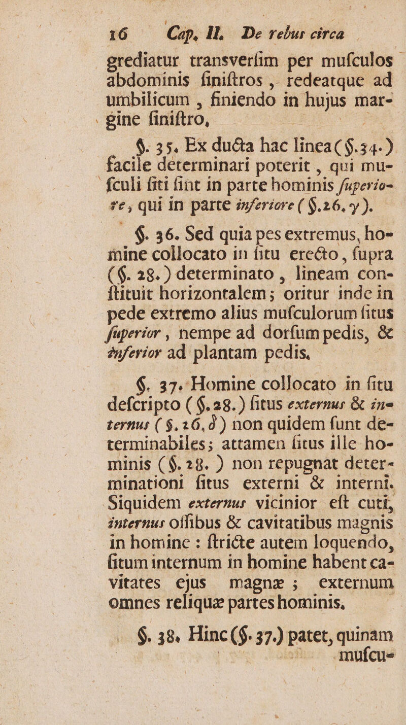 - grediatur transveríim per mufculos - abdominis finiftros ,. redeatque ad gine finiftro, d dei. $. 35. Ex duca hac linea($.34-) facile determinari poterit , qui mu- - $. 36. Sed quia pes extremus, ho- mine collocato in fitu ere&amp;o , fupra ftituit horizontalem; oritur inde in pede extremo alius mufculorum fitus fuperior , nempe ad dorfum pedis, &amp; 2nferior ad plantam pedis. $. 37. Homine collocato in fitu defcripto ( $.28.) fitus extermur &amp; in» ternus ( $.26,0) non quidem funt de- terminabiles; attamen (itus ille ho- minis ($.28. ) non repugnat deter- minationi fitus. externi &amp; interni. internus offibus &amp; cavitatibus magnis in homine : ftri&amp;te autem loquendo, fitum internum in homine habent ca- vitates ejus magne; externum omnes reliqua partes hominis, | $. 38. Hinc ($. 37.) patet, quinam 9 ^. mufcu-