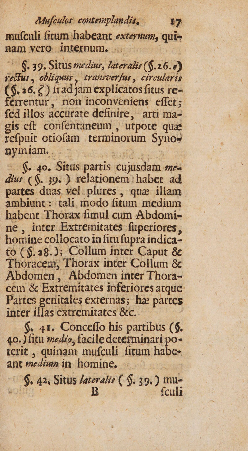 — AMfiuos eonepplandi, — Y] mufculi fitum habeant exzerium, quie nam vero. internum, .... m (0 8.39. Situs medius, laterali ($.26. 2) vellus , obliquus, tranrverfur , circularis ($. 26. 2) f1ad jam explicatos fitus re- ferrentur, non inconvéniens effet; fed illos accurate definire, arti ma- gis eft. confentaneum , utpote quae refpuit otiofam terminorum Synos nymiam...- vi Urn -. $. 4o. Situs partis cujusdam me- dius ( $. 39. ) relationem: habet. ad partes duas vel. plures , qua illam | ambiunt: tali. modo fitum medium habent Thorax fimul cum Abdomi- ne, inter Extremitates füperiores, homine collocato in fitu fupra indica- £o (6.28.2); Collum tnter Caput &amp; Thoracem, Thorax inter Collum &amp; Abdomen, Abdomen inter Thora- . cem &amp; Extremitates inferiores atque Partes genitales externas; ha partes. inter illas extremitates &amp;c. $. 41. Conceflo his partibus ($. 40.) fitu medio, facile detetminari po- terit , quinam mufculi fitum habes antsediíumin homine, . ^ /&amp;. 43, Situs Zateralis ( $39.) mu- ON B . fculi