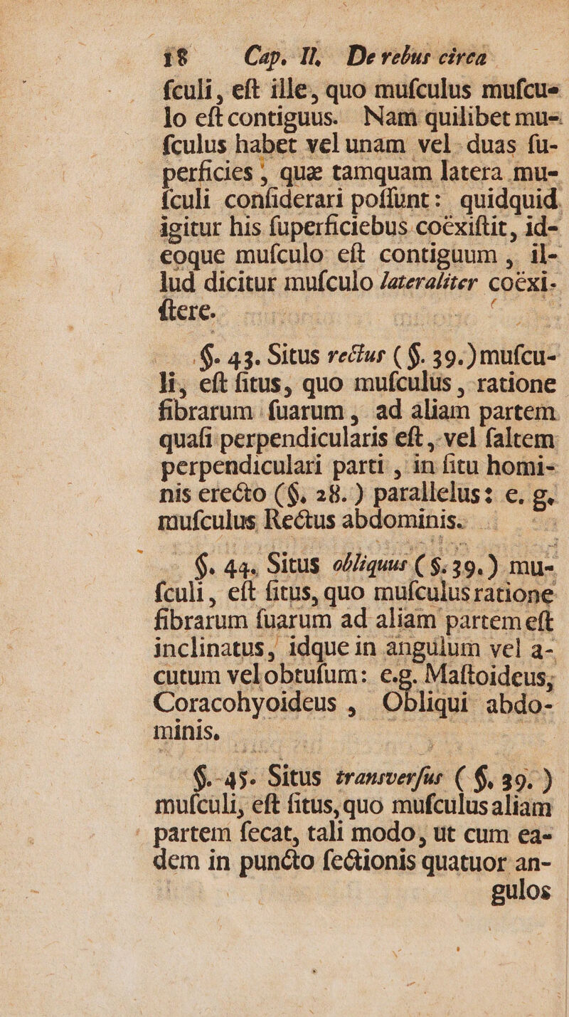 fculi, eft ille, quo mufculus mufcue lo eftcontiguus. Nam quilibet mus fculus habet vel unam vel. duas fu- perficies ; qua: tamquam latera mu- ículi confiderari poffunt: quidquid. igitur his fuperficiebus coéxiftit, id- eoque muículo eft contiguum ,. il- lud dicitur mufculo Zateraiter coexi- (tere. irr T iP : ? a —— 5$. 43. Situs recur ( $. 39.) mufcu- li, eft itus, quo mufculus , ratione fibrarum fuarum ,. ad aliam partem quafi perpendicularis eft, vel faltem perpendiculari parti, in fitu homi- nis erecto ($. 28.) parallelus: e. g. mufculus Rectus abdominis. |. —- - $. 44. Situs. oZiquur ($:39.) mu- fculi, eft fitus, quo mufculusratione fibrarum fuarum ad aliam partem eft inclinatus, idque in angulum vel a- cutum velobtufum: e Maftoideus; Coracohyoideus , Obliqui abdo- minis. | UE a cues » -45. Situs zrausverfur ( $, 39. ) mufculi, eft fitus,quo mufculusaliam . partem fecat, tali modo, ut cum ea- dem in puncto fectionis quatuor an- | | gulos |