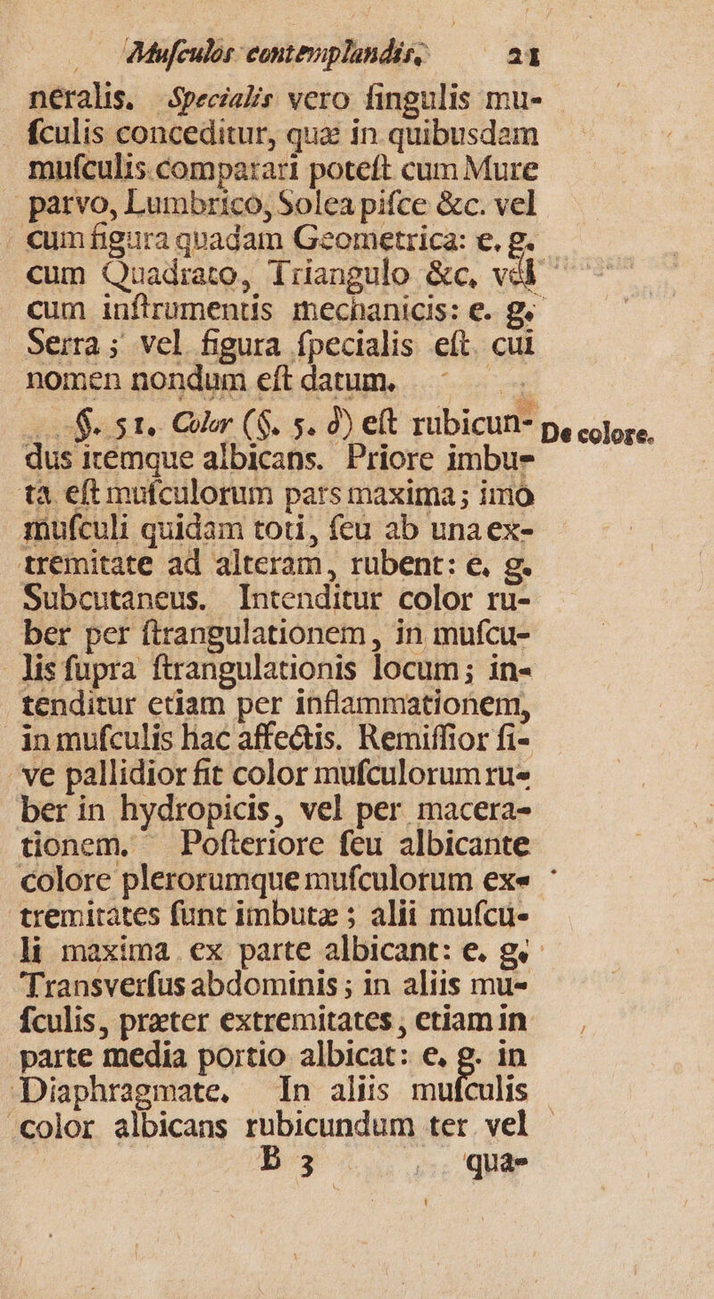 neralis. Specialis vero fingulis mu- fculis conceditur, qua in quibusdam mufculis comparari poteft cum Mure parvo, Lumbrico, Solea pifce &amp;c. vel | cumfigura quadam Geometrica: e. g. cum Quadrato, driangulo &amp;c, vdl cum iuflrumentis mecnanicis: €. g« Serra; vel figura fpecialis eft. cui nomen nondum eftdatum. ^^ — Lo $e te Color ($. 5. 9) eft rubicun- p, calore. dus itemque albicans. Priore imbus tà eft mufculorum pars maxima; imo mufculi quidam toti, feu ab unaex- tremitate ad alteram, rubent: e. g. Subcutaneus. Intenditur color ru- ber per ftrangulationem, in mufcu- lisfupra ftrangulationis locum; in- tenditur etiam per inflammationem, inmufculis hac affe&amp;is. Remiffior fi- ve pallidior fit color mufculorum ru- ber in hydropicis, vel per macera- tionem, — Pofteriore feu albicante colore plerorumque mufculorum ex« : tremitates funt imbuta ; alii mufcu- li maxima ex parte albicant: e. gv. Transverfus abdominis ; in aliis mu- fculis, prater extremitates, etiamin — parte media portio albicat: e, g. in Diaphragmate, In aliis mufculis «color albicans rubicundum ter. vel | | b 3 4o. quaes