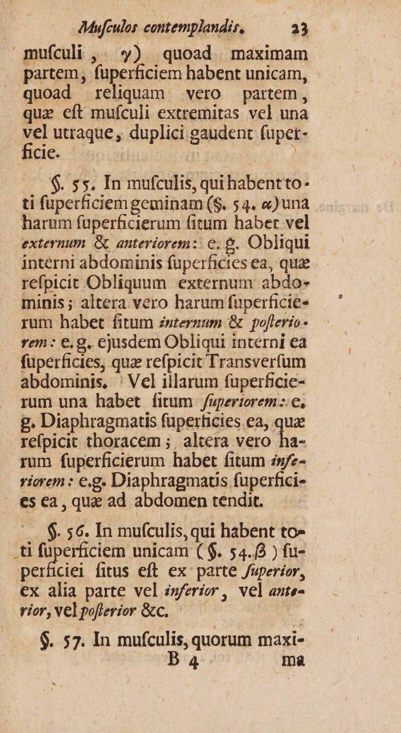 .mufculi ,. $») quoad maximam partem, fuperficiem habent unicam, quoad reliquam vero partem, que eft mufculi extremitas vel una vel utraque , duplici gaudent fuper- Bele 1o cs | ? $. 55. In mufculis, qui habentto- ti fuperficiem geminam (S. 54. «) una harum fuperficierum fitum habet vel externum. &amp; anteriorem: e. &amp;. Obliqui interni abdominis fuperficies ea, quae refpicit Obliquum externum abdo- minis ; altera vero harum fuperficie- rum habet fitum zstermum &amp; poflerto- rem : €. g. ejusdem Obliqui interni ea füuperficies, que refpicit Transverfum abdominis, ' Vel illarum fuperficie- rum una habet fitum fapertorem::e, g. Diaphragmatis fuperhicies ea, quz refpicit thoracem ; , altera vero ha- rum fuperficierum habet fitum 2g/z- riorem : eg. Diaphragmaus fuperfici- esca, qua ad abdomen tendit. |... $. 56. In mufculis, qui habent to- .ti fuperficiern unicam ( $. 54.8 ) fu- perfciei fitus eft ex: parte Juperior, - ex alia parte vel zs/erior, vel ante- rior, Vel poflerior &amp;c.. | $. 57. In mufculis, quorum maxi-