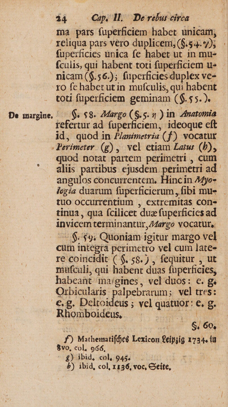 reliqua pars vero duplicem, ($.54..*/); fuperficies unica fe habet ut in mu- De inargine, toti fuperficiem geminam ($.55.). 5$. 88. 7Margo (S.5. 2 )in Zmatomia tefertur ad fuperficiem, ideoque eft id, quod in P/asimetria (f) vocatur quod notat partem perimetri , cum aliis partibus. ejusdem. perimetri ad tuo occurrentium , extremitas cone tinua , qua fcilicet dux fuperficies ad invicem terminantur, Z4argo VOCatur, re coincidit ( $. 58.) , fequitur , ut mufculi, qui habent duas fuperficies, Orbicularis. palpebrarum; vel tres: Rhomboideus, D E S * n) ja S, 60, f) Mathematiffeá Lexicon €eípjig 1734. (tt 8vo, col, 966, | £) ibid, col. 945... . P) ibid, col, x136, voc, Gite,