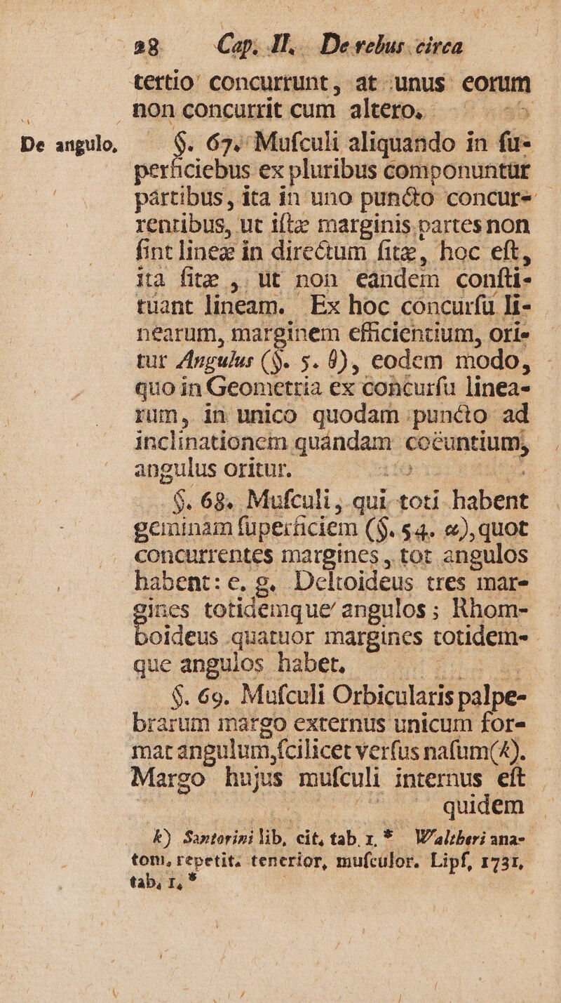 NA, De angulo, / $. 67. Mufculi aliquando in fu- porlicicitis ex pluribus componuntür pártibus, ita in uno puncto concure | rentibus, ut iftz marginis. partes non fint linea in dire&amp;um fitz, hoc eft, ita fite , ut non eandem confti- tüant lineam. | Ex hoc concurfü li- nearum, marginem efficientium, ori» tur Angulus ($. 5. 9), eodem modo, quo in Geometria ex concurfu linea- rim, in unico quodam puncto ad inclinationem quándam hiuc angulus oritur. | i 68. Mufculi , qui. toti fabent geminam fuperficiem ($. 54. «), quot concurrentes margines , tot angulos habent: e. g. Dcloideus tres mar- gae totidemque' angulos; Rhom- oideus quatuor margines totidem- que anguios habet, $. 69. Mufculi Orbicularis palpe- mar angulum, fcilicet verfus nafum(4). Margo hujus mufculi internus eft | ^ .. quidem A) Santorini lib, cit, tab r. * W'alberi ana-- tom, repetit, tenerior, mufculor. Lipf, 1731, tab, r, *