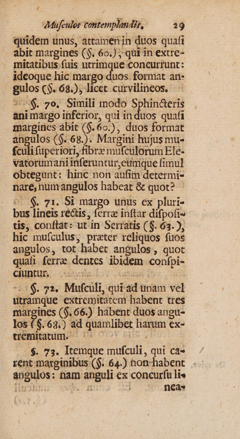 / : : dMufculer contemplanir, 29 quidem unus, attamenin duos quaft abit margines ($. 62.) ; qui in extre- mitatibus fuis utrimque concurrunt: ideoque hic margo duos. format an- gulos ($. 68.) licet curvilineos. — |. 57. zo, Simili modo Sphin&amp;eris animargo inferior, qui in duos quafi margines abit ($.60.), duos format angulos ($. 68.). Margini hujus mu- fculi faperiori, fibrx mufculorum Ele- vatorumani inferuntur,eumque fimul obtegunt: hinc non aufim determi- nare, numangülos habeat &amp; quot? : C0 S. 71. Si margo unus ex pluri- bus lineis ré&amp;is, ferra inftar difpofi-- tis, conftat: ut in Serratis ( S. 63. ), hic mufculus, prater reliquos fuos angulos, tot habet angulos, quot quafi ferre dentes ibidem. confpi- 5$. 52. Mufculi, qii ad tnam vel utramque extremitatem habent tres margines ($.66.) hibent duos angu- los ($.63.) ad quamlibet harum ex- uemitatum. ^U ^c ..$. 73. Itemque mufculi, qui cá» — rent marginibus ($..64.) non-habent angulos: tam anguli ex concurfü li«