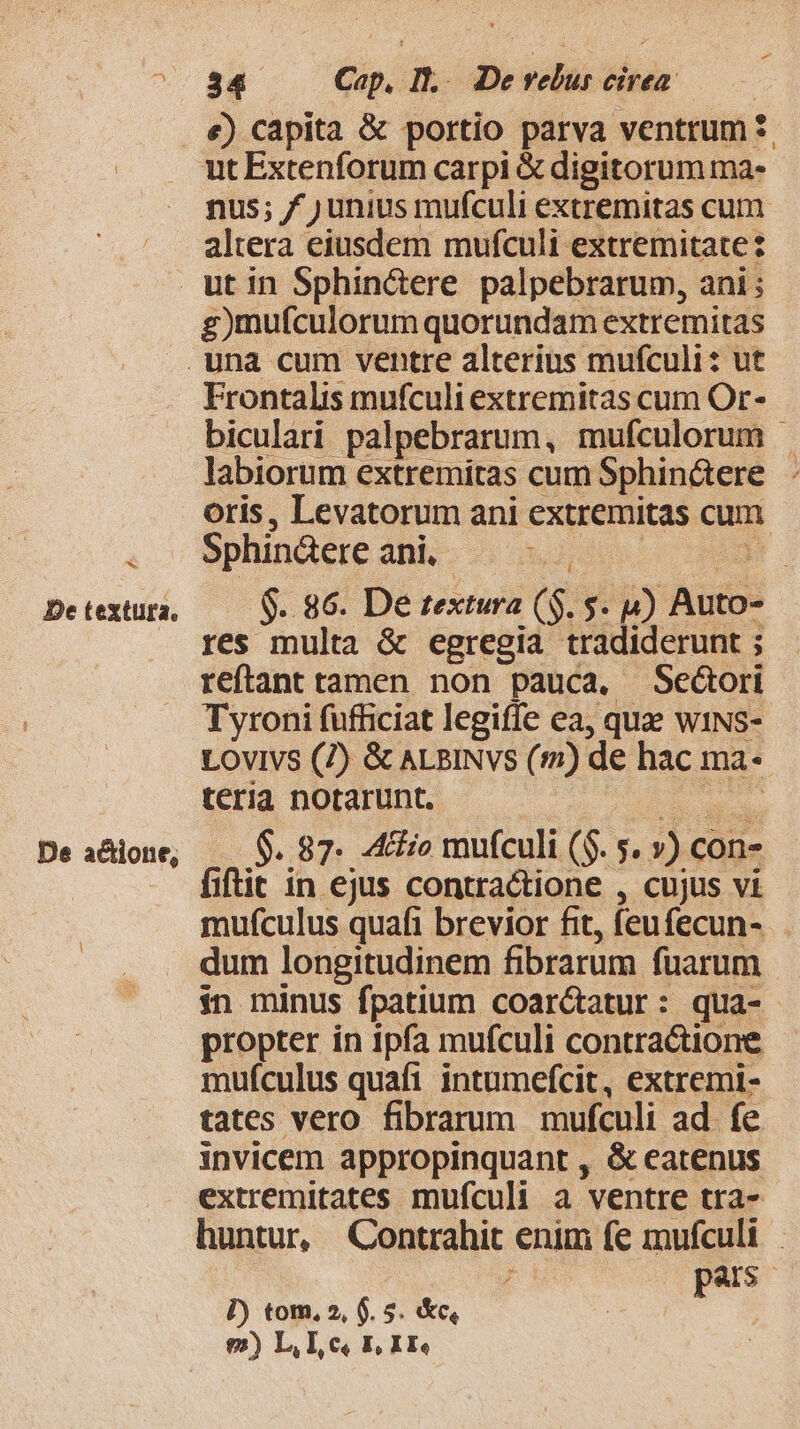 €) capita &amp; portio parva ventrum *. nus; f ) unius mufculi extremitas cum altera eiusdem mufculi extremitate: b De textura. De a&amp;ione, g)mufculorum quorundam extremitas Frontalis mufculi extremitas cum Or- biculari palpebrarum, mufculorum | labiorum extremitas cum Sphin&amp;tere oris, Levatorum ani extremitas cum Sphindere ani. 53; AM $..86. De textura ($. $. 4) Auto- res multa &amp; egregia tradiderunt ; reftant tamen non pauca, Seóori Tyroni fufficiat legiffe ea, quae wiNs- LOVIVS (7) &amp; ALBINvs (m) de hac ma- teria notarunt. d $..87. .4&amp;io mufculi (S. 5. ») con- fiftit in ejus contractione , cujus vi mufculus quafi brevior fit, feufecun- dum longitudinem fibrarum fuarum in minus fpatium coar&amp;atur: qua- propter in ipfa mufculi contractione mufculus quafi intumefcit, extremi- tates vero fibrarum mufculi ad. fe invicem appropinquant , &amp; eatenus extremitates mufculi a ventre tra- huntur, Contrahit enim fe mufculi JM pas P) tom, 2, $. 5. &amp;c, j $2) L, Lc, E, I Ee