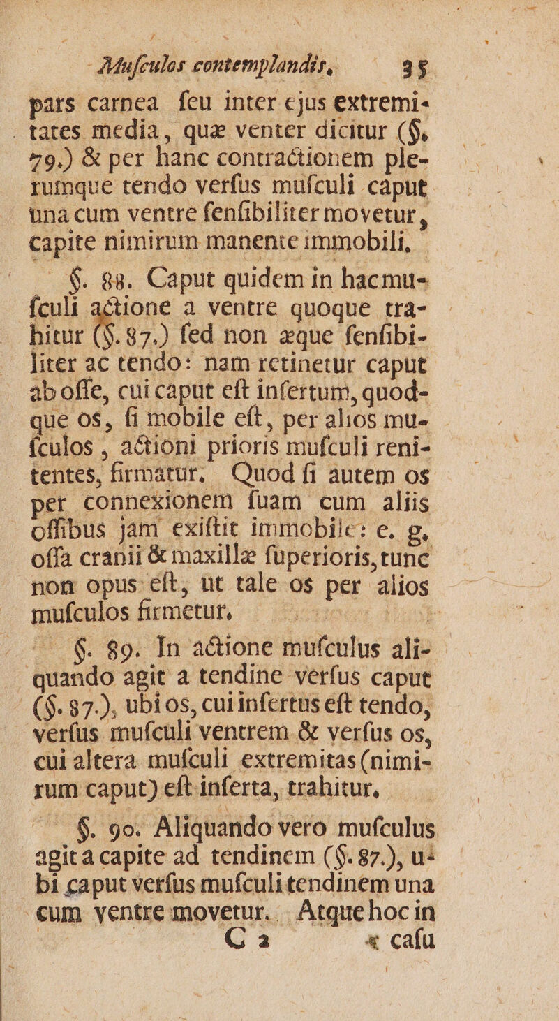 pars carnea feu inter cjus extremi- . tates media, qua venter dicitur ($, 79.) &amp; per hanc contractionem ple- rumque tendo verfus mufculi caput. una cum ventre fenfibiliter movetur, capite nimirum manente immobili, .S$. 88. Caput quidem in hacmu- fculi actione a ventre quoque tra- hitur (8. 87.) fed non aque fenfibi- liter ac tendo: nam retinetur caput 2b offe, cui caput eft infertum, quod- que 0$, fi mobile eft, per alios mu- (culos , a&amp;tioni prioris mufculi reni- tentes, firmatur, Quod fi autem os. per connexionem fuam cum aliis offibus jam exiftit immobile: e. g, offa cranii &amp; maxille füperioris, tunc non opus cít, ut tale os per alios mufculos firmetur, ger Nu . ^ &amp; 89. In adione mufculus ali- quando agit a tendine verfus caput - ($. 872, ubi os, cui infertus eft tendo, verfus mufculi ventrem &amp; verfus os, cui altera mufculi extremitas (nimi- rum caput) eft inferta, trahitur, 6. 9o. Aliquando vero mufculus agita capite ad tendinem ($. 87.), u: bi caput verfus mufculitendinem una €um yentre movetur... Atque hoc in | C a x cafu Í