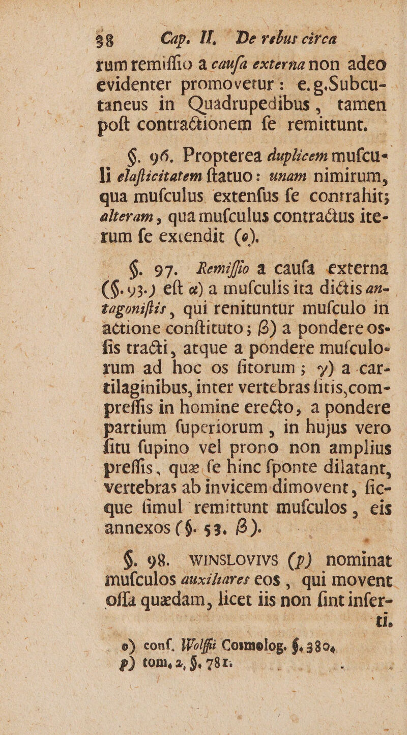 rum remiffio a caufa externa non adeo evidenter promovetur: e.g.Subcu- - taneus in Quadrupedibus, tamen . poft contra&amp;tionem fe remittunt. $8. 96. Propterea duplicem mufcu« li elafiicitatem (tatuo: unam nimirum, qua muículus extenfus fe conirahit; alteram , qua mufculus contractus ite- rum fe excendit (e). $. 97. Remifoa caufa externa ($.93.) ett «) a mufculis ita dictis az- togonifir, qui remittuntur mufculo in actione conftituto ; (2) a pondere os. fis tra&amp;i, atque a pondere mufculo- rum ad hoc os fitorum ; ; y) a car- tilaginibus, inter vertebras fitis,com- preffis in homine erecto, a pondere partium fuperiorum , in hujus vero fitu (upino vel prono non amplius preffis, quz (e hinc fponte dilatant, vertebras ab invicem dimovent, fic- que ümul remittunt mufculos , , eis annexos ( $. 53. 2). 6$. 98. WINSLOVIVS (p) nominat mufculos auxzzarer eos ,, qui movent. offa quedam, licet iis non fint infer- ti. .e). conf, IVolffi Cosmolog. s s p) tom, 2, S. 78r. :