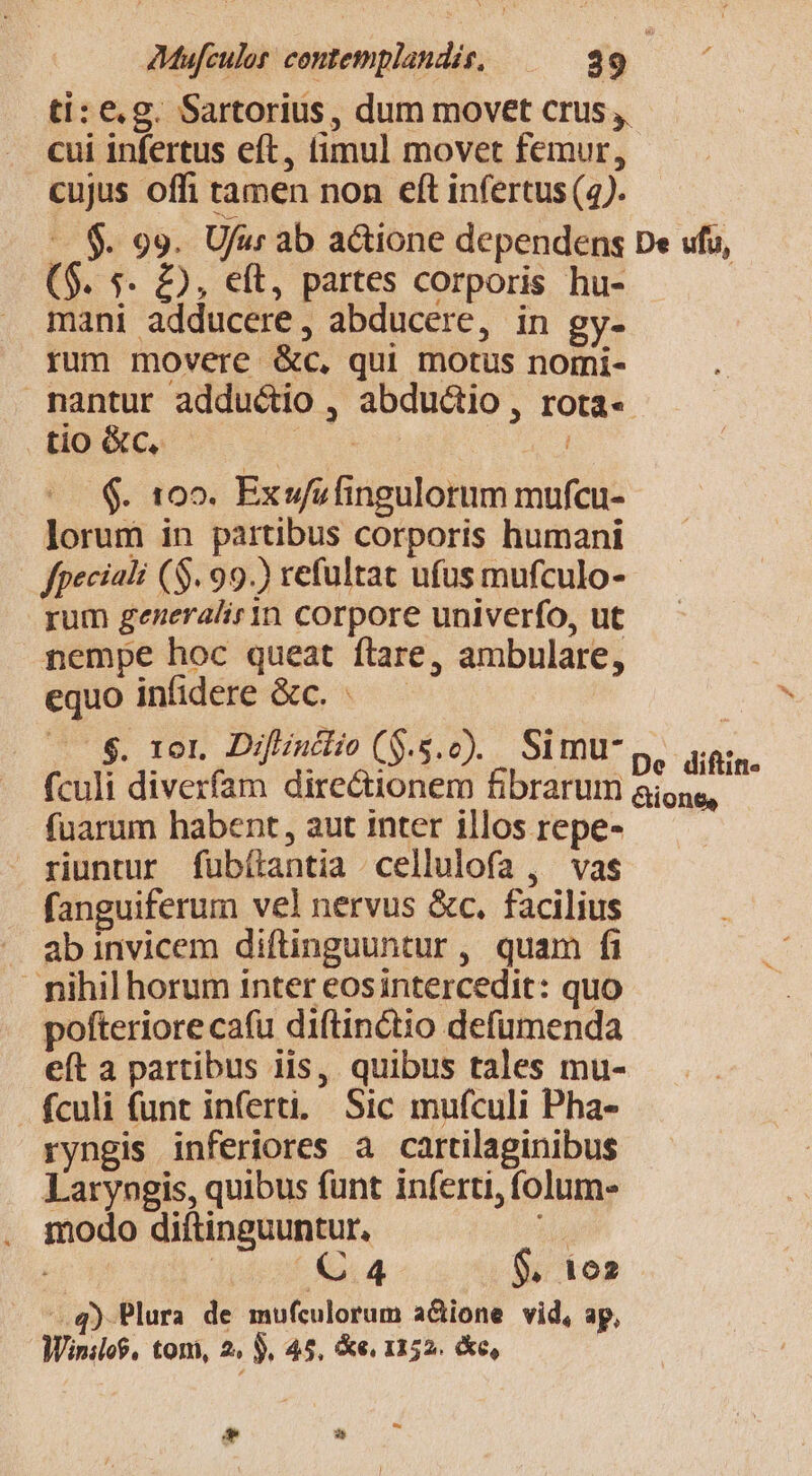 ti: e.g. Sartorius, dum movet crus ,, cui infertus eft, fimul movet femur, cujus offi tamen non eft infertus (4). $. 99. Ufur ab actione dependens De ufu, ($. s. £2, eft, partes corporis hu- | mani adducere, abducere, in gy- rum movere &amp;c, qui motus normi- nantur adductio , abductio, rota-« tio GC, UE EE d .«. 109. Exwsfingulorum mufcu- lorum in partibus corporis humani fpeciali (S. 99.) refultat ufus mufculo- rum generalirin corpore univerfo, ut nempe hoc queat ftare, ambulare, equo infidere &amp;c. «— — | $. IOI. Diflintlio (S.s. 0). Si mu- De diftin- fculi diverfam directionem fibrarum aione, fuarum habent, aut inter illos repe- riuntur fübílantia cellulofa , vas fanguiferum vel nervus &amp;c. facilius . abinvicem diftinguuntur , quam fi : nihil horum inter eosintercedit: quo pofteriore cafu diftinctio defumenda eft a partibus iis, quibus tales mu- fculi funt inferti. Sic mufculi Pha- ryngis inferiores a cartilaginibus Laryngis, quibus funt inferti, folum modo diftinguuntur, js ; dient 2.4 $, 1e d q) Plura de mufculorum a&amp;ione vid, ap, Winilo$, toni, 2, $. 45, &amp;e, 1152. &amp;e, [S E d 3