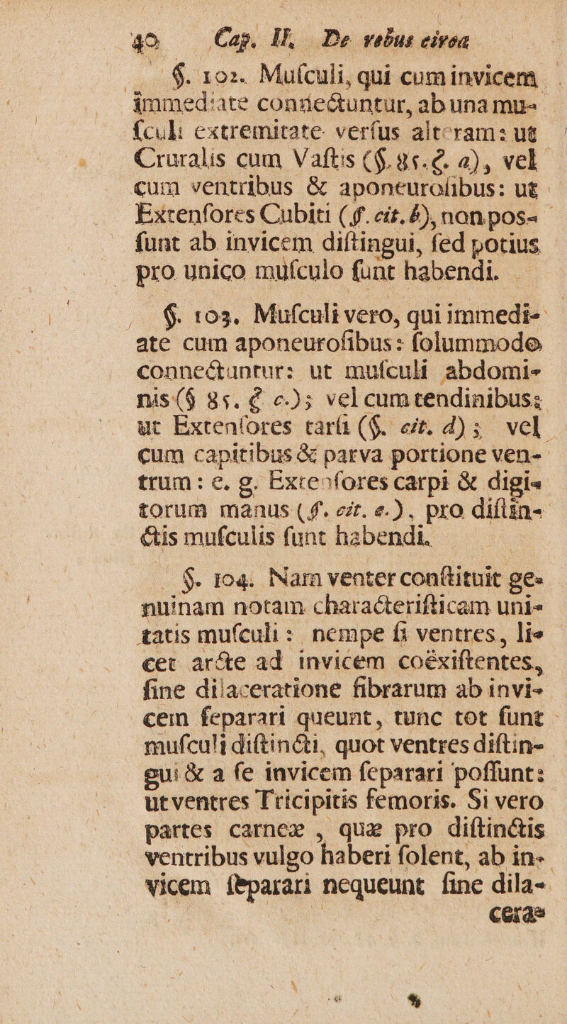 —. $. 10x. Mufculi, qui cum invicem... immed':ate conie&amp;untur, abuna mu- fcul extremitate verfus alteram: ut.— Cruralis cum Vaftis ($.85.€. 2), vel €um ventribus &amp; aponeurolibus: ut - Extenfores Cubiti (f. ei. 4), non pos - funt ab invicem diftingui, fed potius - pro unico mufculo funt habendi. - $. 103. Mufculi vero, qui immedi-- ate cum aponeurofibus: folummodo connectantur: ut mufculi abdomi- nis($ 8s. € c); vel cumtendinibus; ut Extenfores tarí1 ($. eit. d) 5 vel. cum capitibus &amp; parva portione ven- trum: c. g. Exre»fores carpi &amp; digi« torum manus (f. zr. e.), pro difün- &amp;is mufculis funt habendi. . $. 104. Nam venter con(tituit ge» nunam notam characterifticam uni* tatis mufculi: nempe fi ventres, lie cet ar&amp;e ad. invicem coéxiftentes, fine dilaceratione fibrarum ab invi- cem feparari queunt, tunc tot funt - mufculi di(tin&amp;ti, quot ventres diftin- gui &amp; a fe invicem feparari poffunt: ut ventres Tricipitis femoris. Si vero partes carnez , que pro diftin&amp;is ventribus vulgo haberi folent, ab in-- vicem íbparari nequeunt fine dila- t ONT ceras