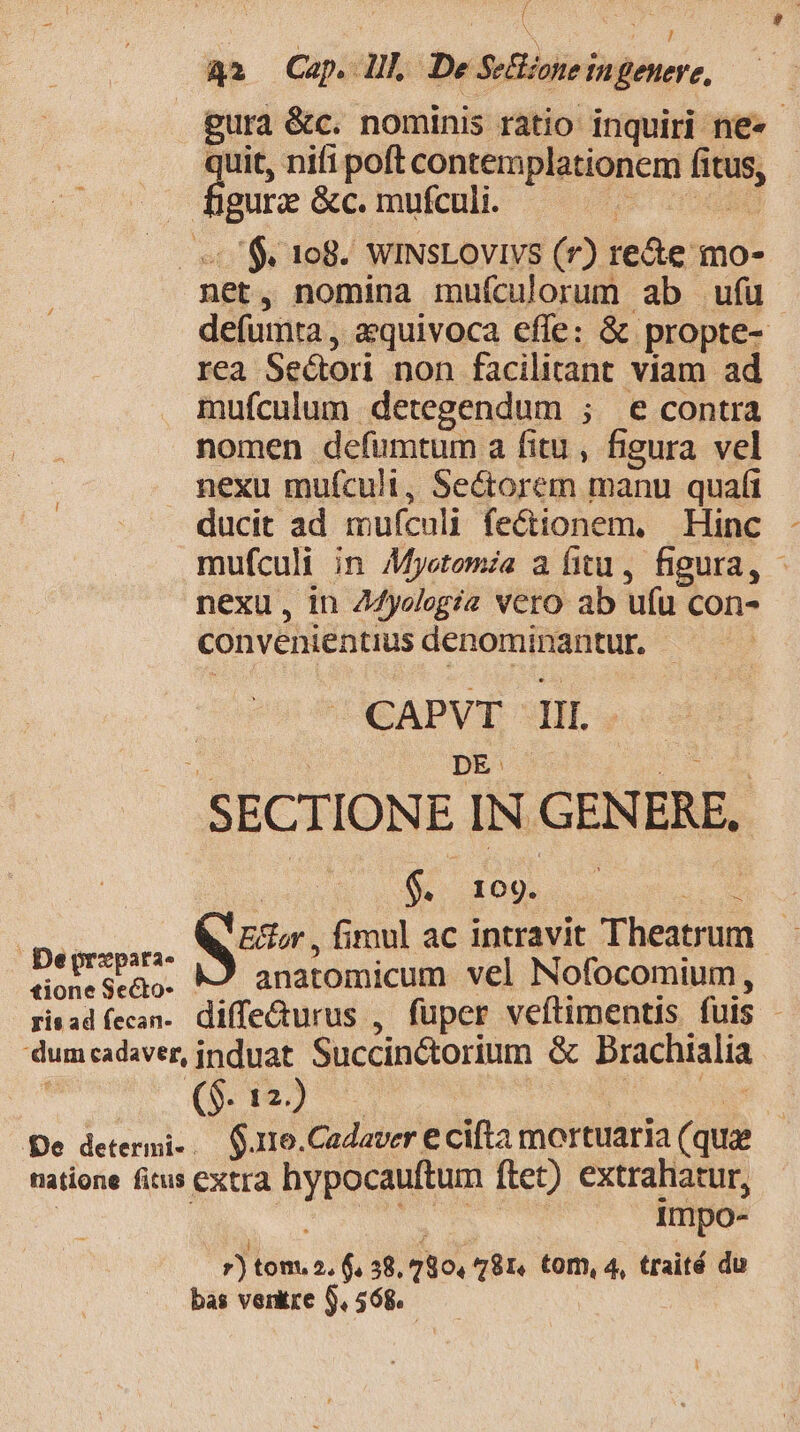 iy | 42 Cap. lll De Sezone ingenere, gura &amp;c. nominis ratio inquiri ne» - | quit nifi poft contemplationem fitus, - -— . figura &amp;c. mufculi. CU HTEME — $C 108. WiINsLovivs (r) re&amp;e mo- net, nomina mufculorum ab ufu defumta , aequivoca effe: &amp; propte- rea Sedori non facilitant viam ad mufculum detegendum ; e contra nomen defumtum a fitu , figura vel nexu mufculi, Secorem manu quafi ducit ad muículi fe&amp;tionem, Hinc mufculi in Myetomia a fitu, figura, - nexu, in Z4yolegia vero ab ufu con- convenientius denominantur. | | CAPVTE TIL. * DE: - LOCUM SECTIONE IN GENERE, (xd S fp ae. Deorzpari. WE, fimul ac intravit Theatrum dioneseQo. M9 anatomicum vel Nofocomium, risadfecan. diffedturus , fuper veftimentis fuis - dum cadaver, induat Succinctorium &amp; Brachialia De determi-. $.11o.Cadaver € cifta mortuaria (qua natione fitus extra hypocauftum ftet) extrahatur, | Tu dps | impo- 7)tom, 2.6.38. 780, 781. tom, 4, traité du bas ventre $,568.—— | 4
