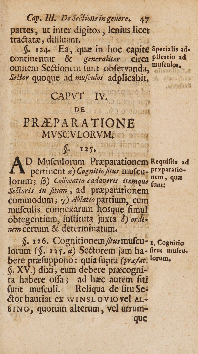 C ap. Ill, De Se&amp;ione in geneve, — qu partes, ut inter. digitos , lenius licet. tractatz , diffiuant, ! $124. Ea, que in nig capite Specialis ad. continentur &amp; generalitey |. cya, plieatio ad . omnem Se&amp;ionem tunt obfervanda, eulos. Sector quoque ad mufculos ect b CaPvr IV. s |; DE a PRAPARATIONE ; | MVSCVLORVM.; - —— D Mufculorum nd Requifita ad pertinent e) Cognitio fitur mufcu. Prparatio« lorum; (2) Cellocatio cadauerir itemque iac » qu Secloris in fuum , ad. przpáraticnem commodum ; y) Alilatio artium, cum mufculis connexarum )osque fimt i obtegentiurn, in(tituta juxta 9) orZj nem certum &amp; determinatum. T $. 126. Cognitionem f ftu; mufcu- I, Cognitio lorum ($. 125. 4) Se&amp;orem jam ha- fitus mufcu. bere prefuppono: quia füpra (pra/ar; lorum, .S$. XV.) dixi, eum debere pracogni- tà habere offa ; ; ad hec autém fiti funt mufculi. ^ Reliqua de fitu Se: &amp;or hauriat ex wINSLOvi1o vel Ar.- BINO, quorum alterum, vel utrum- ; 'que