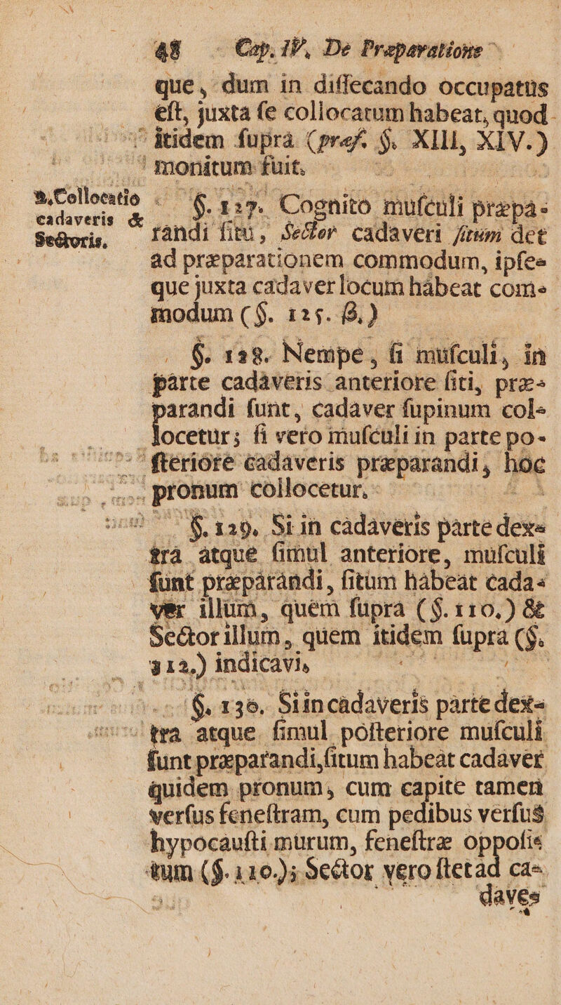 que, dum in diffecando occupatus .. eft, juxta fe collocatum habeat, quod. - f Ridem fupra (pref. $. XIII, XIV.) .. ' monitum fuit. p mee f rir. Cognito mufculi prepa- Seáor, [andi fitu, Seer cadaver /iwm det |. . &amp;dpraeparationem commodum, ipfee que juxta cadaver locum hàbeat come modum ($. 125. 9.) $. 122. Nempe, (i mufculi, in pàrte cadáveris anteriore fiti, pre« parandi funt, cadaver fupinum cole locetur; fi vero mufculi in parte po- TETTE. : fteriore cadaveris praparandi, hoc sos. pronum collocetur, - ig (099.7 &amp; 129, Si in cadaveris parte dexe d atque fimul anteriore, mulculi unt prazpárándi, fitm habeat cada« S Mon ver illum, quem fupra ($. 110.) &amp; Se&amp;orillum, quem itidem fupra ($. NISI odii n cost S x36. Siincadaveris partedexe« ov qma arque. fimul pofteriore mufculi funt preparandi,(itum habeat cadaver | quidem pronum, cum capite tameri | verfus feneftram, cum pedibus verfus hypocaufti murum, feneftrz oppofi« tum ($. 126); $e&amp;or vero ftetad ca-