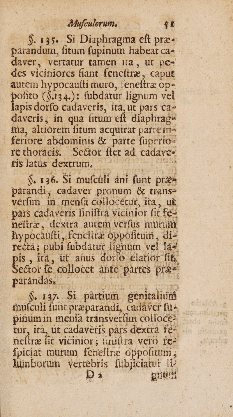 — f$ 135. Si Diaphragma eft pre«- parandum, fitum füpinum habeat ca» - daver, vertatur tamen 1a, ut pe« des viciniores fiant feneftre, caput autem hypocaufti muro, 'eneftrz op- Ls ($.134.): fubdatur lignum vel .lapisdorfo cadaveris, ità,ut pars ca» daveris, in qua fitum eft diaphrag* ma, aluorem fitum acquirat parre in- | fertiore abdominis &amp; parte füperio- rethoracis. Sector ftet ad. cadave« rislatus dextrum, uber $. 136. Si muícüli ánt funt prz pàrandi, cadaver pronum &amp; transe vérfim ià men(à collocécur, ità, ut pars cadaveris finiftrà vicinior fit fe- neftrz, dextrà aucem verfus muri hypocaàufti , feneftr oppofitum , di- rectà; pubi fübdaátur lignum vel 144 Refs quce lunborum vertebris [übjiciatnr li»