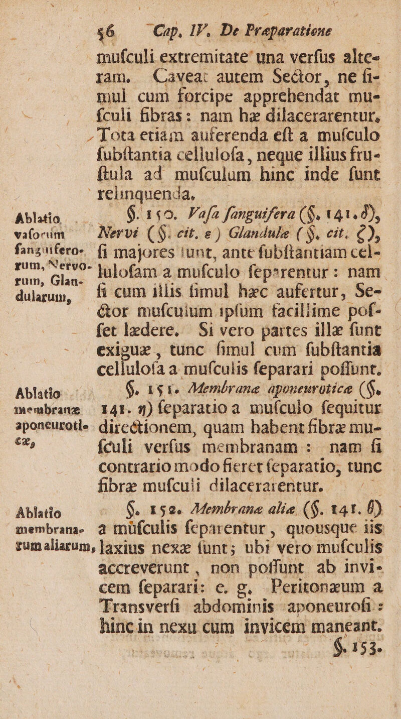 mufculi extremitate una verfus alte« ram, Cavea: autem Seátor, ne fi-- mul cum forcipe apprehendat mu- — ículi fibras: nam hz dilacerarentur, » Tota etiam auferenda eft a mufculo fubítantia cellulofa, neque illius fru- ftula ad mufculum hinc inde funt 'rehnquenda. — — | pei Abhtio . .. 9.149. Fafa fanguifera (S. 141.8), vafonim — Nervi (S. cit. e) Glandule ( S, eit. €), fanznfero-. fi majores !unt, ante fübftantiam cel- rom Glas ^- julofam a mufculo fepsrentur: nam | dularum, 5i cum illis fimul hàc aufertur, Se- é(tor mufculum ipfum facillime pof- - - fetledere. Si vero partes ill funt exigue , tunc fimul cum fubftantia celluloía a mufculis feparari poffunt. Ablhtio 5 $$. as ke AMembrane aponeurotice (S. membrane — 141. 5) feparatio a. mu(culo fequitur aponeuroti«- direétionem, quam habent fibrz mu- c9, fculi verfus membranam : nam fi contrario modo fieret feparatio, tunc fibre mufcuii dilacerarentur. — ^ — Ablatio G. 150. 7Membrane alie ($. 141. E) membrana. 2 müfculis feparentur, quousque iis zumaliarum, ]axius nexa (unt; ubi vero mufculis accreverunt , non poffünt ab invi- cem feparari: e. g, Peritonzum a Transverfi / abdominis aponeurofi hincin nexu cum invicem maneant. $. 153.