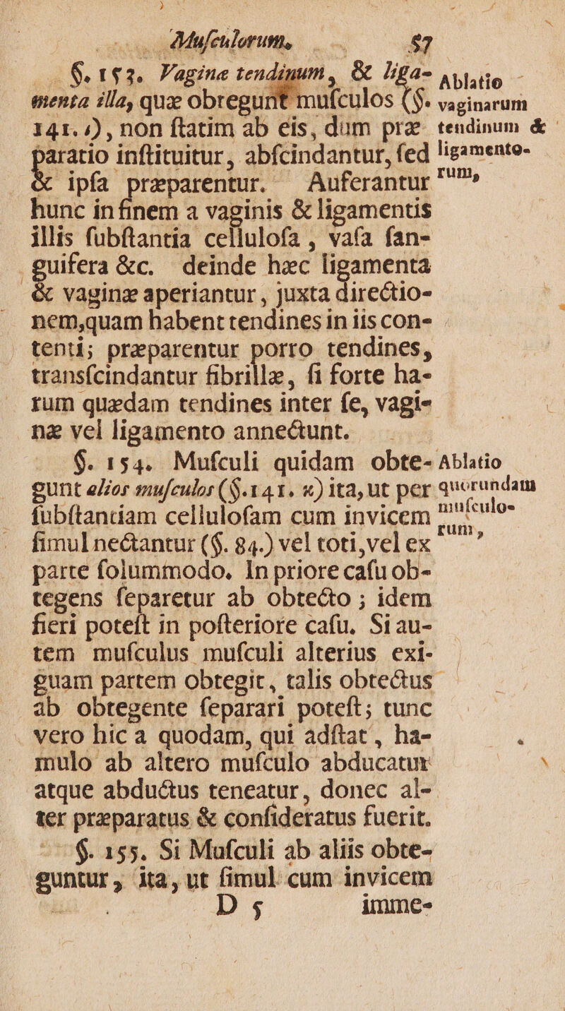 Pe * . Mufculorum, menta illa, quz obregunt mufculos (5. 341. ») , non ftatim ab eis, dum prz baratio inftituitur, abfcindantur, fed . &amp; ipfa praparentur. —Auferantur hunc in finem a vaginis &amp; ligamentis ilis fubftantia cellulofa , vafa fan- .guifera &amp;c. deinde hac ligamenta &amp; vaging aperiantur , juxta directio- Ablatio vaginarum tendinum &amp; ligamento- rum, tenti; praeparentur porro tendines, transfcindantur fibrille, fi forte ha- na vel ligamento anne&amp;unt. $. 154. Mufculi quidam obte- gunt eor sufculor (S141. x) ita, ut per fubftanciam cellulofam cum invicem fimul ne&amp;antur ($. 84.) vel toti,vel ex parte folummodo. In priore cafu ob- tegens feparetur ab obte&amp;to ; idem fieri poteft in pofteriore cafu. Siau- tem mufculus mufculi alterius exi- quorundata niufculos ab obtegente feparari poteft; tunc . vero hic a quodam, qui adftat, ha- mulo ab altero mufculo abducatur ter praeparatus &amp; confideratus fuerit. $. 155. Si Mafculi ab aliis obte- guntur, ita, ut fimul cum invicem a D $ immes