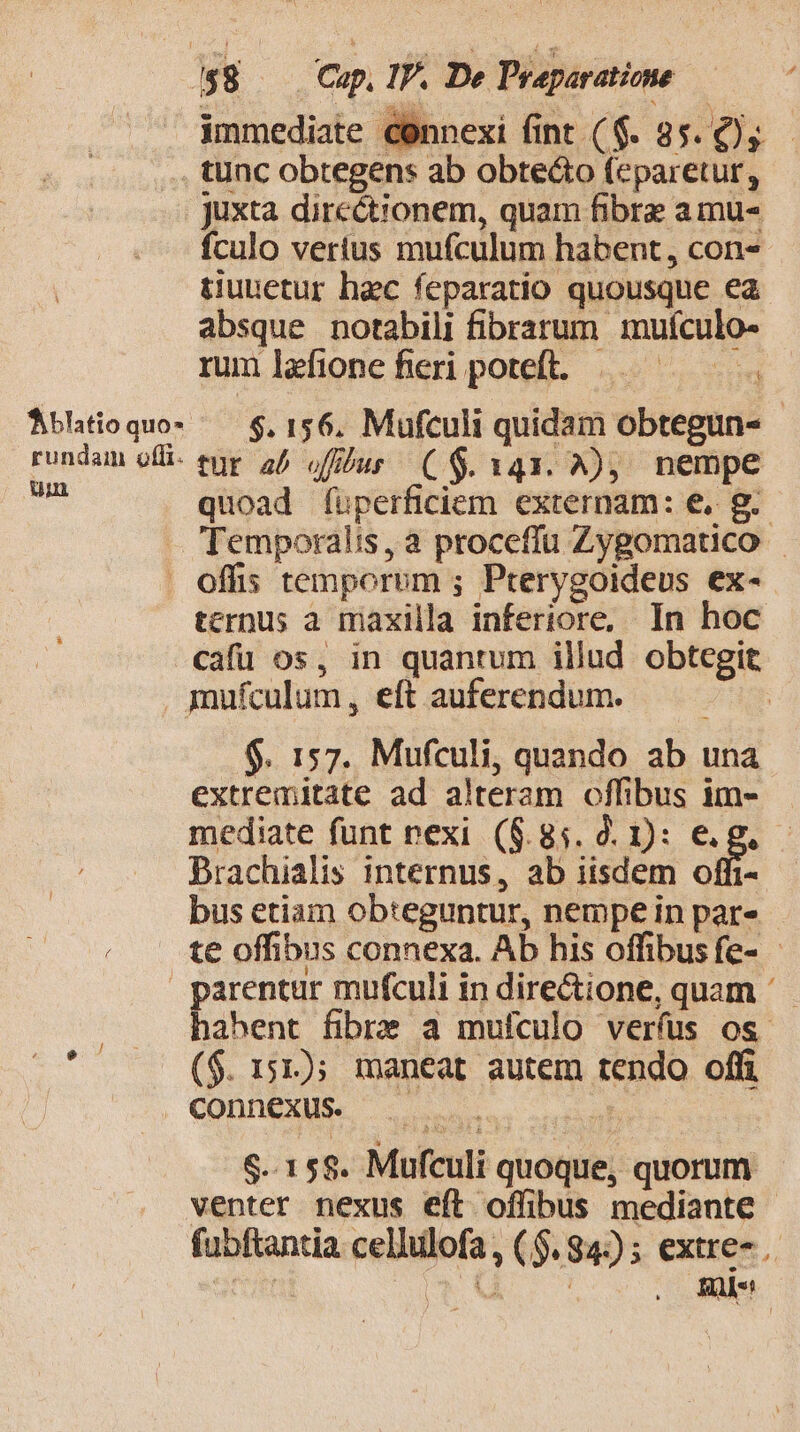 ^$8 | Cap. IP. De Praparatione immediate connexi fint ($. 85. y tunc obtegens ab obtecto feparetur, juxta directionem, quam fibre amu- fculo verius mufculum habent, con« tiuuetur haec feparatio quousque ea absque notabili fibrarum muículo- rum lefione fieri poteft... — ——— 1. Abltioquos — $,156, Mufculi quidam obtegun- rundam ofi. eur. 25 (fibus ($143. A), nempe e quoad (üperficiem externam: e, g.- Temporalis, a proceffu Zygomatico . offis temporum ; Pterygoideus ex- tcrnus a maxilla inferiore, In hoc cafü os, in quantum illud obtcgit mufculum, eft auferendum. | $. 157. Mufculi, quando ab una extremitate ad alteram offibus im- mediate funt rexi (8.85. 2. D: e.g. DBrachialis internus, ab iisdem offi- bus etiam obteguntur, nempe in par» te offibus connexa. Ab his offibus fe- - parentur mufculi in directione, quam habent fibize a mufculo veríus os j ($. 151); maneat autem tendo off . dOhn eX oso uel $..15$8. Mufculi quoque, quorum venter nexus eft offibus mediante fubftantia cellulofa, ($.94:)) ; extre-