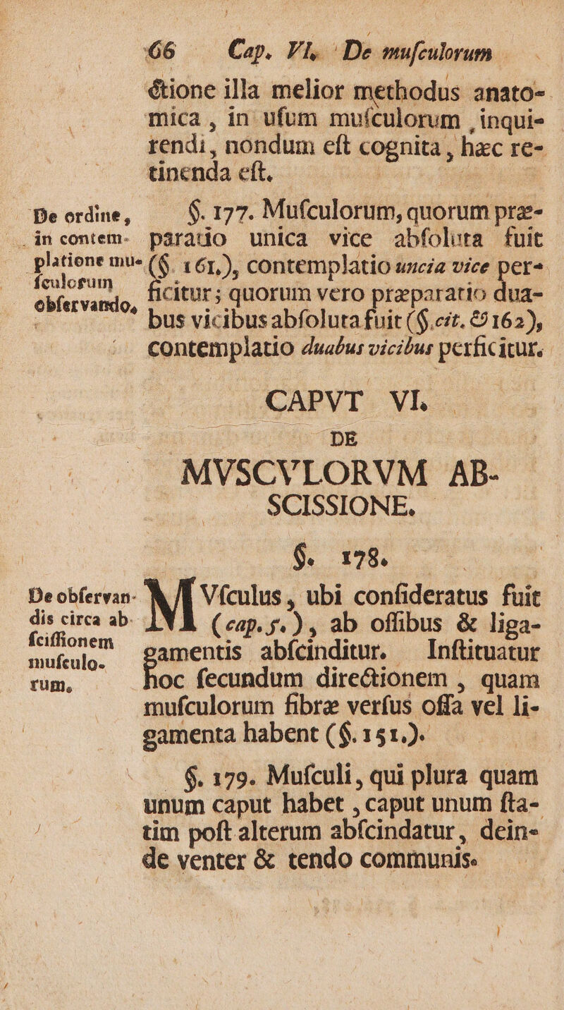 étione illa melior methodus anato- mica , in ufum muículorum ,inqui- - rendi, nondum eft cognita , hxc re- tinenda eft. | ph s Beordne, —— $177. Mufculorum, quorum pra- .incontem- parado unica vice abfoluta fuit phtione mu- (6. 161). contemplatio uscia vice per^ fcMosum, — fieitur; quorum vero praeparatio dua- wb bus vicibusabfoluta fuit ($.cit. 69162), contemplatio dua£u: vicilur perficitur. CAPVT VI. | b TDR MVSCVLORVM AB- | SCISSIONE. . | | $. 178. | : Deobfervan- &amp; /E Vículus, ubi confideratus fuit PM ce ab. | (eap. de xs ab offibus &amp; liga- mufeulg, gamentis abfcinditur. — Inftituatur rum, hoc fecundum dire&amp;ionem , quam mufculorum fibra verfus offa vel li- eamenta habent ($.151.). . $. 179. Mufculi, qui plura quam unum caput habet , caput unum fta- iia tim poft alterum abfcindatur, dein- de venter &amp; tendo communis.