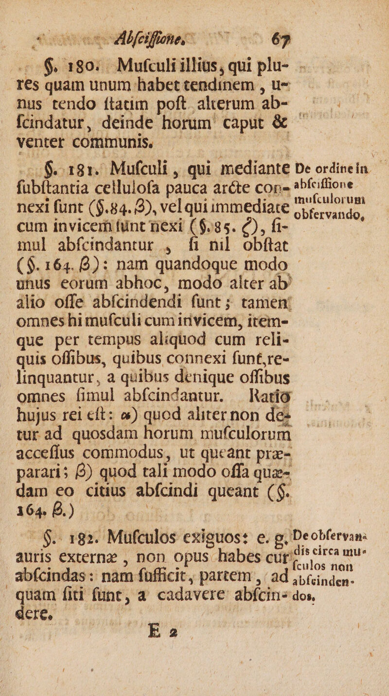 A ades cd feifmne 7 ^ 65 - $180; Mufculi illius, qui plu-... res quam unum habet tendinem , u- nus tendo ítatim poft alterum ab- - [cindatur, deinde horum caput &amp; ^ venter communis, | | $181. Mufculi , qui mediante De ordinein. fubftantia ceilulofa pauca ar&amp;te con- Vies ne nexi funt ($.84. 2), vel qui immediate oor sinas. cum invicem funt riexi (6.85. (C), fi- mul abfcindantur , fi nil. obftat ($. 164. 8): nam quandoque modo - unus eorum abhoc, modo alter ab àlio offe abícindendi fünt; tamen: omnes hi mufculi cum itivicem, item- que per tempus aliquod cum reli- quis offibus, quibus connexi funf,re- linquantur, a quibus denique offibus omnes fimul abfcindantur. — Ratio hujus rei eft: o) quod aliter non dez tur ad quosdam horum mufculorum acceffus commodus, ut queant prz- parari; 2) quod tali modo offa quz- dam eo citus abfcindi queant ($. 164 E) 5b occ | - $.- 182. Mufculos exiguos: e. g, Deobfervan: auris externz , non opus habes curi cirea mu- | ) s fculos nan abfcindas : nam fufficit, partem , ; ad ,,(isden. quam fiti funt, a. cadavere abfcins dos, dere,