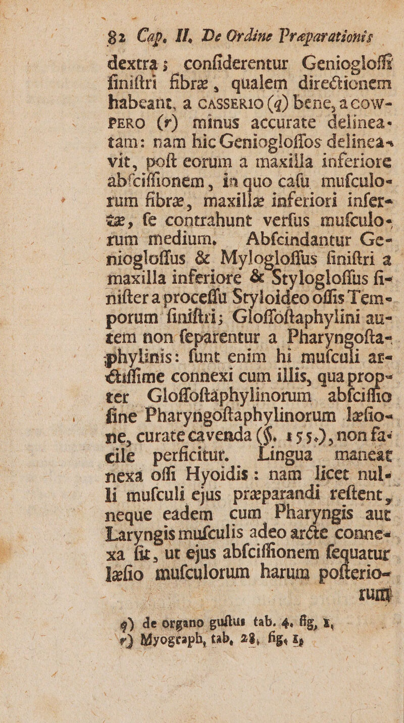 dextra; confiderentur Geniogloffi finiti fBbrz, qualem directionem habeant, a CASSERIO (4) bene, acow- PERO (rf) minus accurate delinea- tàm: nam hic Geniogloflos delinea4 vit, poft eorum a maxilla inferiore abíciffoném, in quo cafu. mufculo- rum fibre, Baxillz inferiori infera tx, (e contrahunt verfus mufculo- fum medium. ^ Abfcindantur Ge- niogloffus &amp; Mylogloffus finiftri a 1axilla inferiore &amp; Stylogloffus fi-. nifter a proceffu Styloideo offis Tem-. . porum finiftri; Gloffoftaphylini au- £eim non feparentur a. Pharyngofta- phylinis: fünt enim hi mufculi ar- étiffime connexi cum illis, qua prop-« ter Gloffoftàphylinorum | abfciffio fine Pharyngoftaphylinorum lefio- ne, curate cavenda o 155), non fa: cile perficitur. — Lingua — maneat nexá offi Hyoidis: nam licet nul-. li mufculi ejus. preparandi reftent,. neque eadem cum Pharyngis aut Laryngis mufculis adeo aréte conne« . xa [ir ut ejus abfciffionem fequatur - lefio mufculorum harum pofterio- . 4) de organo guftus tab. 4. fig X, —