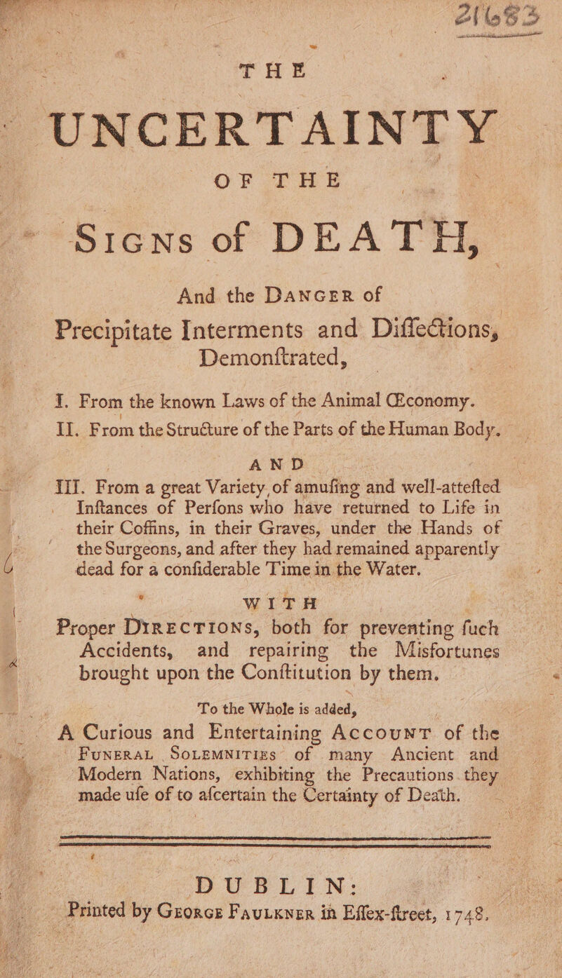 | UNCERTAINTY Sicns of DEATH, And the DANGER of Precipitate Interments and Diffections, Demonftrated, Y. From the known Laws of the Animal Œconomy. II. From the Structure of the Parts of the Human Body. - A ND TII. F rom a great Variety of amufing and well-attefted Inftances of Períons who have returned to Life in E. their Cofüns, in their Graves, under the Hands of ^. -. theSurgeons, and after they had remained apparently ^ dead for a confiderable Time in the Water. Ld WITH | Proper DIRECTIONS, both for preventing fuch Accidents, and repairing the Misfortunes brought upon the Conititution by them. : To the Whole is aide, Y À risus and Entertaining AccounT of the | Funerat SoLEMNITIES of many Ancient and Modern Nations, exhibiting the Precautions they 55 made ufe of to inde the Certainty of Death. Sueco Qu aus, | DUBLIN: | Printed by Gzo&amp;cs Fautxner in Eflex-ftreet, 1748.