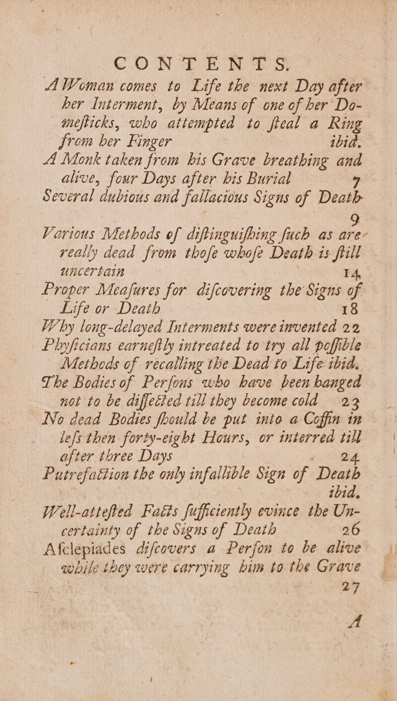 CONTE NAS A Woman comes to Life the next Day after ber Interment, by Means of one of ber Do- mefticks, who attempted to flea a Ring from ber Finger ibid. Al Monk taken from bis Grave breathing ses alive, four Days after bis Burial Several dubious aud fallacious Signs of Death Various Methods of diftinguifbing fuch as Es really dead from tbofe wbofe Death is a uncertain Proper Meafures for difcovering the Signs j Life or Death Why long-delayed Interments were edid 22 Pbyficians earneftly iutreated to try all poffible Methods of recalling tbe Dead to Life ibid. The Bodies of Perfons wbo bave been banged not to be diffected till they become cold 23 No dead Bodies fhould be put into a Coffin in lefs then forty-eight Hours, or interred és after tbree Days Putrefattion the only infallible Sign of Death ibid. Well-attefted Fatis fufficiently evince the Un- certainty of the Signs of Death 26 Afclepiades difcovers a Perfon to be alive while they were carrying bim to the Grave i 27 A