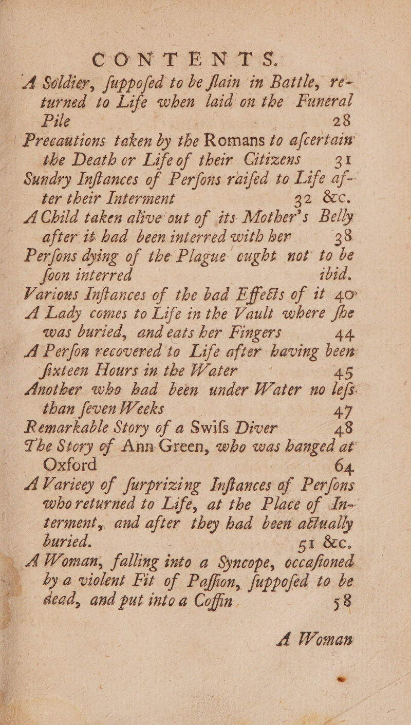 — M Soldier, fuppofed to be flain in Battle, re- turned to Life when laid on the Funeral Pile 28 | Precautions. taken by the Romans to afcertain the Death or Lifeof their Citizens — 31 Sundry Inftances of Perfons raifed to Life af- ter their Interment $2 &amp;c. A Child taken alive out of its Mother’s Belly fter i$ bad been interred with ber 38 Perfons dying of the Plague ougbt mot to be - foon interred ibid. Various Inftances of the bad Effeëts of it 40 A Lady comes to Life in the Vault where fhe was buried, and eats her Fingers 44 A Perfoa recovered to Life after having io» Jixteen Hours in the Water Another who bad been under Water no ish than feven Weeks 47 Remarkable Story of a Swifs Diver 48 Tbe Story of Ann Green, who was banged at Oxford 64. A Varieey of furprizing der af Perfons who returned to Life, at the Place of In- terment, and after they bad been atiually buried. ge Ec, n À Woman, falling into a Syncope, occafioned : à by a violent Fit of Paffion, fuppofed to be dead, and put into a Coffin, 58 A Woman