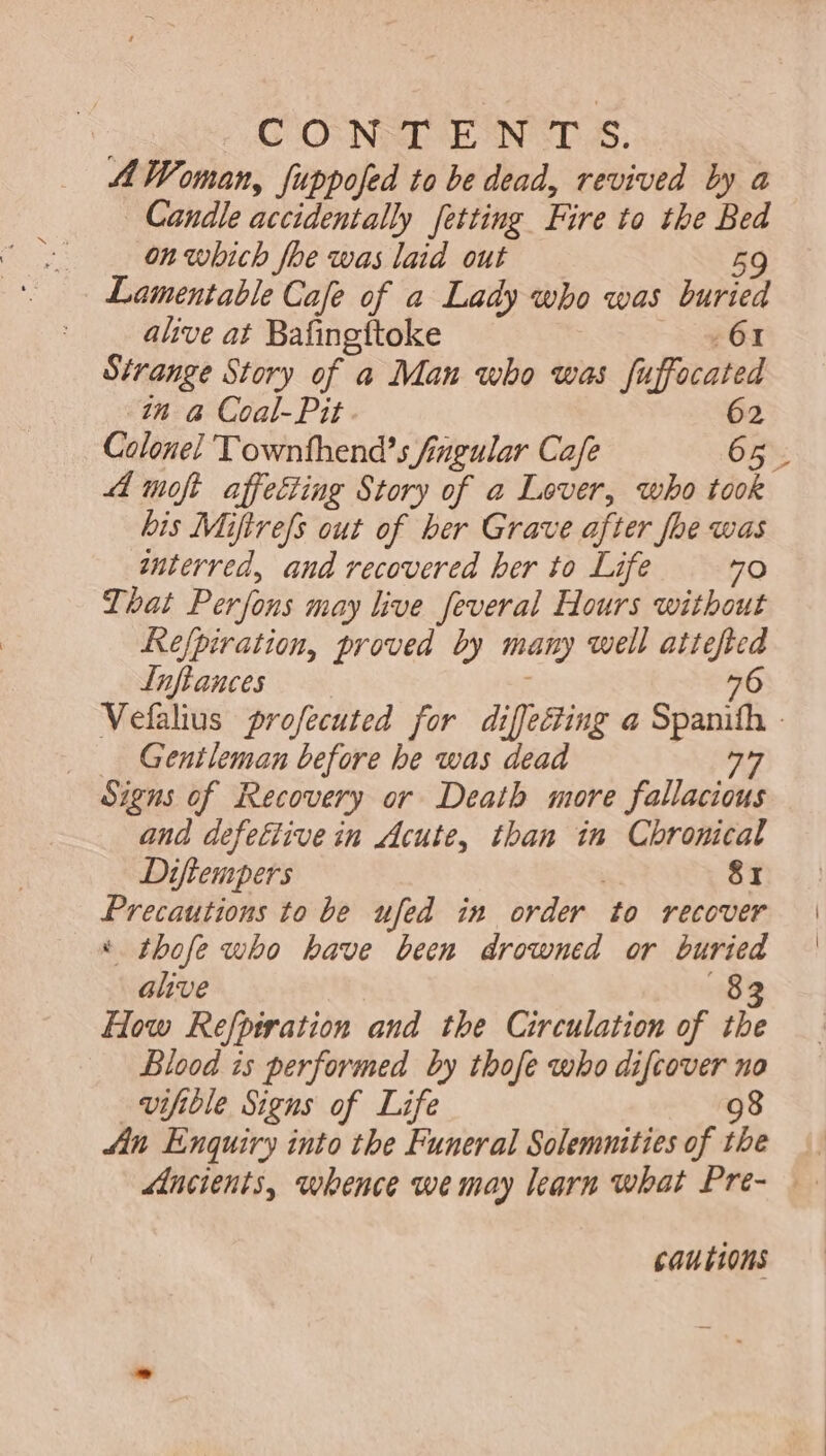 | : CONTENTS, A Woman, fuppofed to be dead, revived by a Candle accidentally fetting Fire to the Bed on which foe was laid out 59 Lamentable Cafe of a Lady who was buried alive at Bafingftoke 61 Strange Story of a Man who was fu focated in à Coal-Pit 62 4 moft affecting Story of a Lover, who took bis Miftrefs out of ber Grave after Joe was interred, and recovered ber to Life 70 That Perfons may live feveral Hours without Refpiratiom, proved by mam well attefted Luftances 6 x _ Gentleman before be was dead AT Signs of Recovery or Death more fallacious and defellive in Acute, than in Chronical Diftempers 81 Precautions to be ufed in order ‘to recover * thofe who have been drowned or buried alive 83 How Refpiration and the Circulation of the Blood is performed by thofe who difcover no vifible Signs of Life 98 An Enquiry into the Funeral Solemnities of the cautions