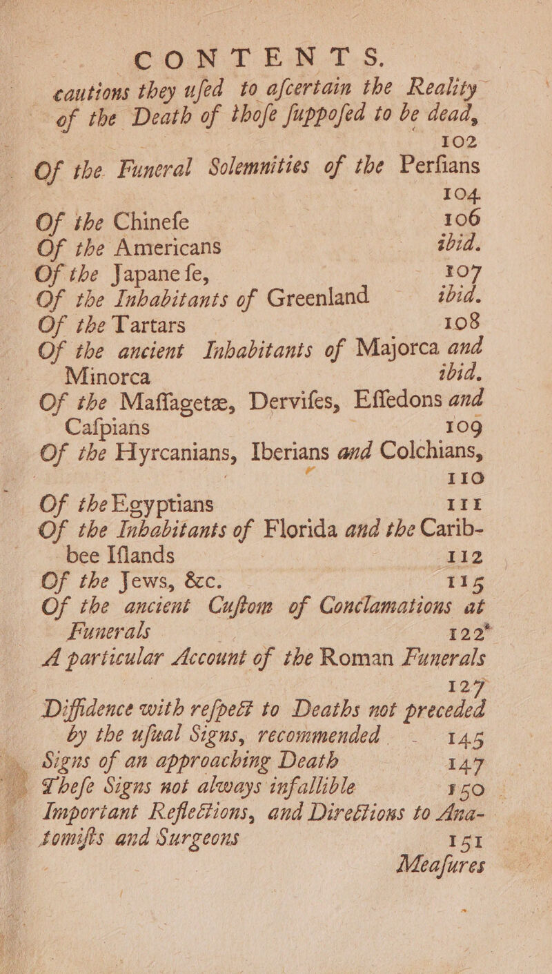 cautions they ufed to afcertain the Reality of the Death of thofe fuppofed to be dead, E j 102 - Of tbe Funeral Solemnities of tbe. Perfians | | 104. Of the Chinefe 106 Of the Americans ibid. - Of the Japane fe, | RO - Of the Inhabitants of Greenland ibid. Of ibe Tartars 108 Of the ancient Inbabitants of Majorca and Minorca ibid. Of the Maffagetee, Dervifes, Effedons and Cafpians | | 109 Of the Hyrcanians, Iberians avd Colchians, : | ne 110 Of the Egyptians III — Of the Inbabitants of Florida and the Carib- : bee Iflands : 112 Of tbe Jews, &amp;c. 115 Of the ancient Cuftom of Conclamations at Funerals 122 A particular Account of the Roman Funerals | 127 Diffidence with vefpe&amp;t to Deaths not preceded by the ufual Signs, recommended - 145 … Signs of an approaching Death 147 … Thefe Signs not always infallible 150 : _ Important Reflections, and Direttions to Ana- — ” tomifis and Surgeons I5I Meafures