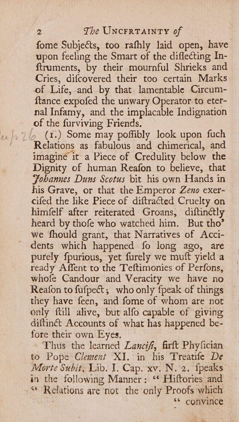 fome Subjects, too rafhly laid open, have upon feeling the Smart of the diffecting In- ftruments, by their mournful Shrieks and Cries, difcovered their too certain Marks of Life, and by that lamentable Circum- {tance expofed the unwary Operator to eter- nal Infamy, and the implacable Indignation of the furviving Friends. » (1.) Some may poffibly look upon fuch imaginé it a Piece of Credulity below the Dignity of human Reafon to believe, that Tobanues Duns Scotus bit his own Hands in his Grave, or that the Emperor Zeno exer- cifed the like Piece of diftraéted Cruelty on himfelf after reiterated Groans, diftinétly heard by thofe who watched him. But tho’ we fhould grant, that Narratives of Acci- dents which happened fo long ago, are purely fpurious, yet furely we muft yield a ready Affent to the Teftimonies of Perfons, whofe Candour and Veracity we have no Reafon to fufpect ;; who only fpeak of things they have feen, and fome of whom are not only full alive, but alfo capable of giving diftinét Accounts of what has happened be- fore their own Eyes. Thus the learned Lancif, firft Phyfician to Pope Clement XI. in his Treatife De Morte Subit, Lib. I. Cap. xv. N. 2. fpeaks in the following Manner: ** Hiftories and ** Relations are not the only Proofs which ** convince 4 Lb. Ww