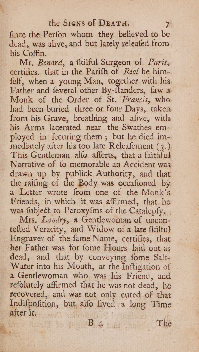 fince the Perfon whom they believed to be dead, was alive, and but lately releafed from his Coffin. Mr. Benard, a fkilful Surgeon of Paris, certifies. that in the Parifh of Rzo/ he him- felf, when a young Man, together with his. Father and feveral other By-ftanders, faw a Monk of the Order of St. Francis, who had been buried three or four Days, taken from his Grave, breathing and alive, with his Arms lacerated near the Swathes em- ployed in fecuring them ; but he died im- mediately after his too late Releafement (3.) This Gentleman allo afferts, that a faithful . Narrative of fo memorable an Accident was drawn up by publick Authority, and that the raifing of the Body was occafioned by a Letter wrote from one of the Monk’s Friends, in which it was affirmed, that he was fubjeét to Paroxyíms of the Catalepfy. | . Mrs. Landry, a Gentlewoman of uncon- tefted Veracity, and Widow of a late fkilful Engraver of the fame Name, certifies, that her Father was for fome Hours laid out as dead, and that by conveying fome Salt- ‘Water into his Mouth, at the Inftigation of . à Gentlewoman who. was his Friend, and refolutely affirmed that he was not dead, he . recovered, and was not only cured of that Indifpofition, but alío lived a long Time after it, | | | A. B 4- ii: The