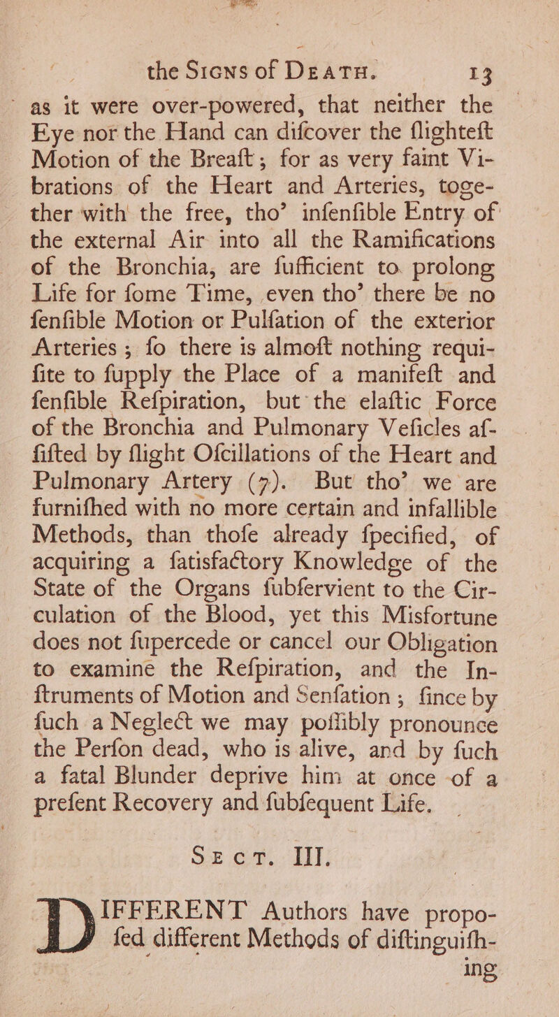 NUR the Sicws of DEATH. 13 | as it were over-powered, that neither the Eye nor the Hand can difcover the flighteft Motion of the Breaft ; for as very faint Vi- brations of the Heart and Arteries, toge- ther with the free, tho’ infenfible Entry of the external Air into all the Ramifications of the Bronchia, are fufficient to. prolong Life for fome Time, even tho' there be no fenfible Motion or Pulfation of the exterior Arteries ; fo there is almoft nothing requi- fite to fupply the Place of a manifeft and fenfible Refpiration, but the elaftic Force of the Bronchia and Pulmonary Veficles af- fifted by flight Ofcillations of the Heart and Pulmonary Artery (7). But tho’ we are furnifhed with no more certain and infallible Methods, than thofe already fpecified, of acquiring a fatisfactory Knowledge of the State of the Organs fubfervient to the Cir- culation of the Blood, yet this Misfortune does not fupercede or cancel our Obligation to examine the Refpiration, and the In- ftruments of Motion and Senfation ; fince by fuch a Neglect we may poflibly pronounce the Perfon dead, who is alive, and by fuch a fatal Blunder deprive him at once -of a prefent Recovery and fubfequent Life. SE CT. III. IFFERENT Authors have propo- fed different Methods of diftinguifh- ing