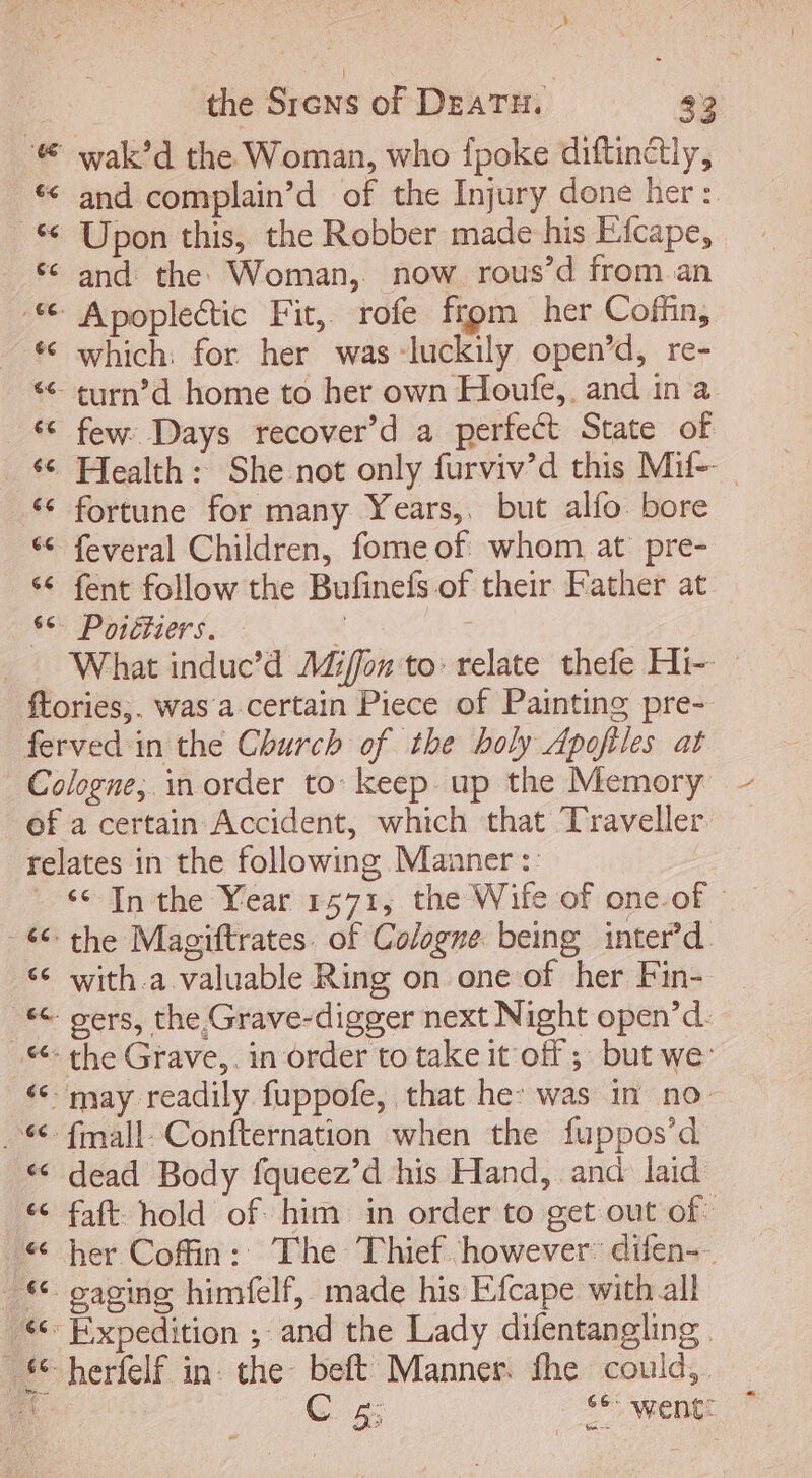 b j the Srens of DEATH. 22 # wak'd the Woman, who {poke diftinétly, “ and complain’d of the Injury done her: Upon this, the Robber made his Efcape, and the Woman, now rous’d from an .** Apoplectic Fit, rofe frpm her Coffin, —** which: for her was luckily open’d, re- *€ turn'd home to her own Houfe,. and in a * few Days recover'd a perfect State of ‘© Health: She not only furviv’d this Mif- fortune for many Years, but alfo bore ** feveral Children, fome of whom at pre- ** fent follow the Bufinefs of their Father at TO POE si 5 What induc'd Miffon to: relate thefe Hi- ftories,. was a certain Piece of Painting pre- ferved in the Church of the boly Apofiles at Cologne, inorder to: keep up the Memory of a certain Accident, which that Traveller. relates in the following Manner : ‘6 In the Year 1571, the Wife of one-of - *€ the Magiftrates of Cologne. being inter” d ** with.a valuable Ring on one of her Fin- . -&amp; gers, the Grave-digger next Night open'd. ** the Grave,. in order to take it off ; but we: * may readily fuppofe, that he: was in no . 4. fmall-Confternation when the fuppos'd * dead Body fqueez'd his Hand, and laid «© faft hold of him in order to get out of * her Coffin: The Thief however difen-- © gaging himfelf, made his Efcape with all '**- Expedition ; and the Lady difentangling . 56 herfelf in che beft Manner. the could, À : C 5; se: went: