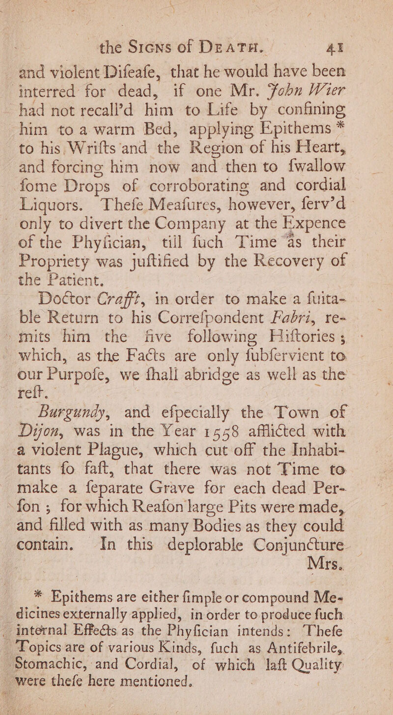 and violent Difeafe, that he would have been had not recal''d him to Life by confining him to a warm Bed, applying Epithems * to his Wrifts and the Region of his Heart, and forcing him now and then to fwallow Liquors. Thefe Meafures, however, ferv'd of the Phyfician, till fuch Time “as their Propriety was juftified by the Recovery of the Patient. Doctor Craft, in order to make a fuita- ble Return to his Correfpondent Fabri, re- which, as the Facts are only fubfervient to i Purpofe, we fhall abridge as well as the relt. | Burgundy, and efpecially the Town of Dijon, was in the Year 1558 afflicted with a violent Plague, which cut off the Inhabi- tants fo faft, that there was not Time to make a feparate Grave for each dead Per- and filled with as many Bodies as they could contain. In this deplorable Conjuncture. - Mrs.