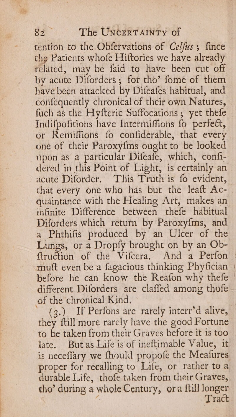 tention to the Obfervations of Celfus ; fince the Patients whofe Hiftories we have already related, may be faid to have been cut off by acute Diforders ; for tho’ fome of them have been attacked by Difeafes habitual, and confequently chronical of their own Natures, fuch as the Hyfteric Suffocations ; yet thefe Indifpofitions have Intermiffions fo perfect, or Remiffions fo confiderable, that every one of their Paroxyfms ought to be looked upon as a particular Difeafe, which, confi- dered in this Point of Light, is certainly an acute Diforder. This Truth is fo evident, quaintance with the Healing Art, makes an infinite Difference between thefe habitual Diforders which return by Paroxyfms, and a Phthifis produced by an Ulcer of the Lungs, or a Dropfy brought on by an Ob- mutt even be a fagacious thinking Phyfician before he can know the Reaíon why thefe different Diforders are claffed among thofe of the chronical Kind. they ftill more rarely have the good Fortune to be taken from their Graves before it is too late. Butas Life is of ineftimable Value, it proper for recalling to Life, or rather to a durable Life, thofe taken from their Graves, tho’ during a whole Century, ora full longer | : Tract