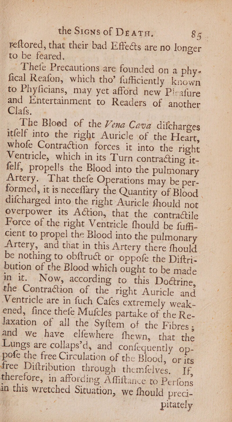 reftored, that their bad Effects are no longer to be feared. | - Thefe Precautions are founded on a phy- fical Reafon, which tho' fuficiently known to Phyficians, may yet afford new Pi-afure and Entertainment to Readers of another Clafs. . [^ The Bloed of the Vena Cava difcharges itfelf into the right Auricle of the Heart, whofe Contraétion forces it into the right Ventricle, which in its Turn contracting it- felf, propells the Blood into the pulmonary Artery. That thefe Operations may be per- formed, it is neceffary the Quantity of Blood . difcharged into the right Auricle fhould not overpower its Action, that the contractile Force of the right Ventricle fhould be fuffi- cient to propel the Blood into the pulmonary Artery, and that in this Artery there fhould be nothing to obftruct or oppofe the Diftri- bution of the Blood which ought to be made in it. Now, according to this Doctrine, the Contraction of the right Auricle and Ventricle are in fuch Cafes extremely weak- laxation of all the Syftem of the Fibres ; and we have elfewhere fhewn, that the Lungs are collaps’d, and confequently op- pofe the free Circulation of the Blood, or its free Diftribution through themfelves. If, therefore, in affording Affiftance to Perfons in this wretched Situation, we fhould preci- b. f, | pitately