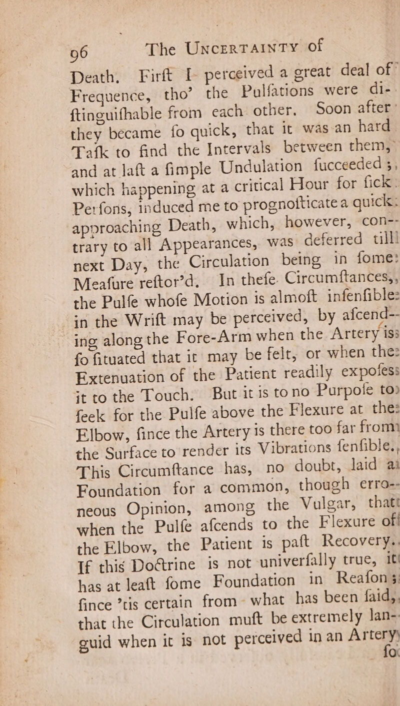 Death, Firft [- perceived a great deal of” Frequence, tho’ the Pulfations were di-. ftinguifhable from each other. Soon after: they became fo quick, that it was an hard Tafk to find the Intervals between them, and at laft a fimple Undulation fucceeded 3; which happening, at a critical Hour for fick: Perfons, induced me to prognotticatea quick: approaching Death, which, however, con-- trary to all Appearances, was deferred till! next Day, the Circulation being in fome: Meafure reftor’d. In thefe Circumftances,, the Pulfe whofe Motion is almoft infenfible: in the Wrift may be perceived, by afcend-- ing along the Fore-Arm when the Artery iss fo fituated that it may be felt, or when the: Extenuation of the Patient readily ex potes: itto the Touch. But it is to no Purpofe to» feek for the Pulfe above the Flexure at the: Elbow, fince the Artery is there too far from the Surface to render its Vibrations fenfible., This Circumftance has, no doubt, laid ai Foundation for a common, though erro-- neous Opinion, among the Vulgar, thatt when the Pulfe afcends to the Flexure ofi the Elbow, the Patient is paft Recovery. If this Doctrine is not univerfally true, it! has at leat fome Foundation in Reafon 3; fince tis certain from what has been faid,. that the Circulation muft be extremely lan- guid when it is not perceived in an Artery for