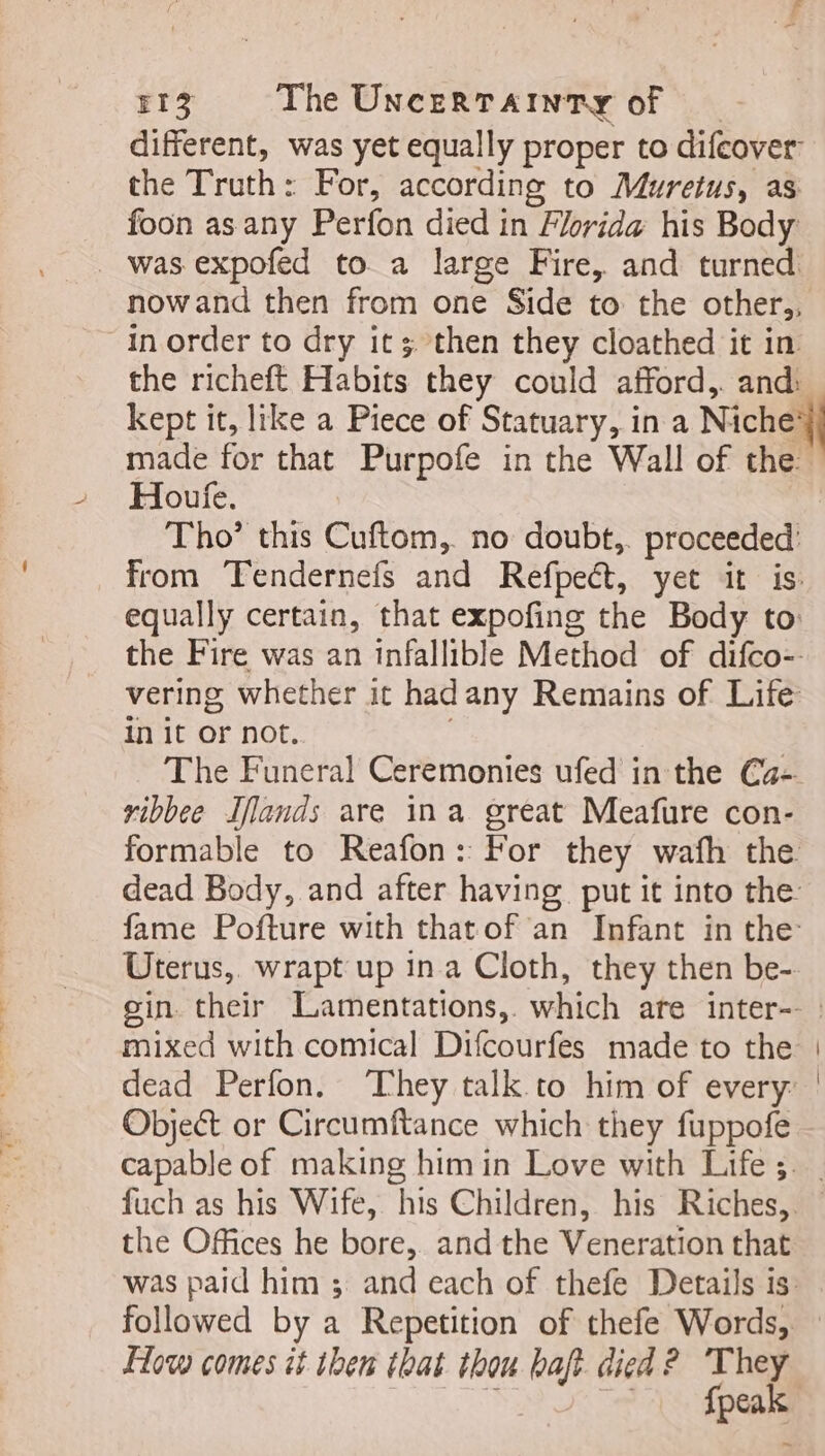 ‘ 4 F13 The UNcERTAINTY of different, was yet equally proper to difeover the Truth: For, according to Muretus, as foon as any Perfon died in Florida his Body was expofed to a large Fire, and turned nowand then from one Side to the other; in order to dry it; then they cloathed it in the richeft Habits they could afford,. and: kept it, like a Piece of Statuary, in a Niche: made for that Purpofe in the Wall of the Houfe. Tho’ this Cuftom, no doubt, proceeded’ from Tendernefs and Refpect, yet it is. equally certain, that expofing the Body to: the Fire was an infallible Method of difco-- vering whether it hadany Remains of Life init or not. The Funeral Ceremonies ufed in the Ca- vibbee Iflands are ina great Meafure con- formable to Reafon: For they wafh the dead Body, and after having put it into the fame Pofture with that of an Infant in the: Uterus, wrapt up ina Cloth, they then be- gin. their Lamentations,. which ate inter-- | mixed with comical Difcourfes made to the | | dead Perfon. They talk to him of every: ' Object or Circumftance which they fuppofe capable of making him in Love with Life; . fuch as his Wife, “his Children, his Riches, the Offices he bore, and the Veneration that was paid him ; and each of thefe Details is. followed by a Repetition of thefe Words, — How comes it then that thou baft died? They i 4 fpeak ~