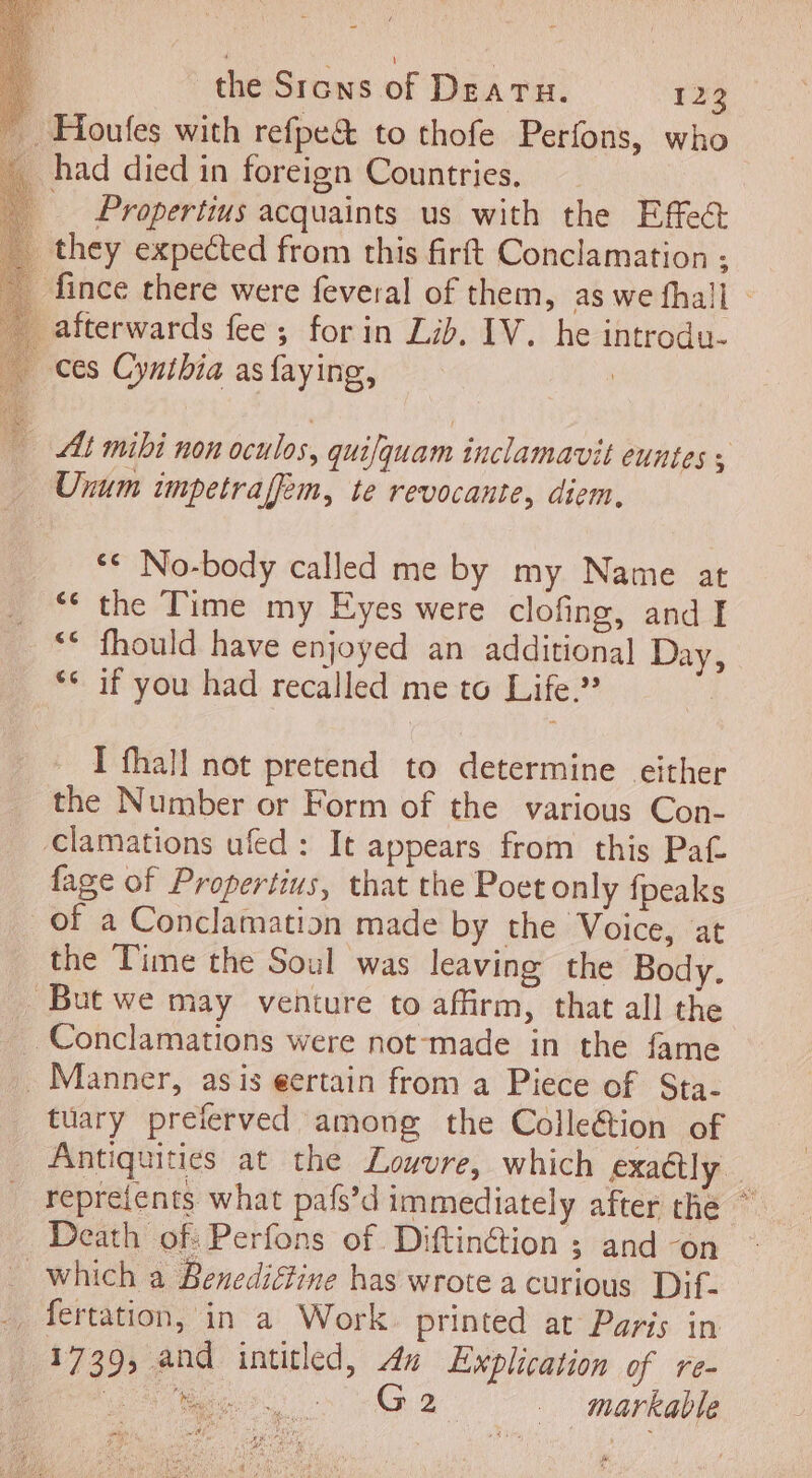 . Houfes with refpe&amp; to thofe Perfons, who . had died in foreign Countries. .. Propertius acquaints us with the Effe&amp; . they expected from this firft Conclamation ; _ fince there were feveral of them, as we hall : _ afterwards fee ; for in Lib. IV. he introdu- ces Cynibia asfaying, At mibi non oculos, quifquam inclamavit euntes y Unum impetraffem, te revocante, diem, ** No-body called me by my Name at ‘ the Time my Eyes were clofing, and I ** fhould have enjoyed an additional Day, &gt; ** if you had recalled me to Life | I fhall not pretend to determine either the Number or Form of the various Con- Clamations ufed : It appears from this Pat fage of Propertius, that the Poet only {peaks of a Conclamation made by the Voice, at the Time the Soul was leaving the Body. But we may venture to affirm, that all the .. Manner, asis eertain from a Piece of Sta. tuary preferved among the Colle&amp;ion of Antiquities at the Louvre, which exactly. repreients what pafs’d immediately after the ~ Death of: Perfons of Diftinction ; and -on which a Benedictine has wrote a curious Dif. -, fertation, in a Work printed at Paris in 1739, and intitled, 4% Explication of re- P fru. o T CN. markable