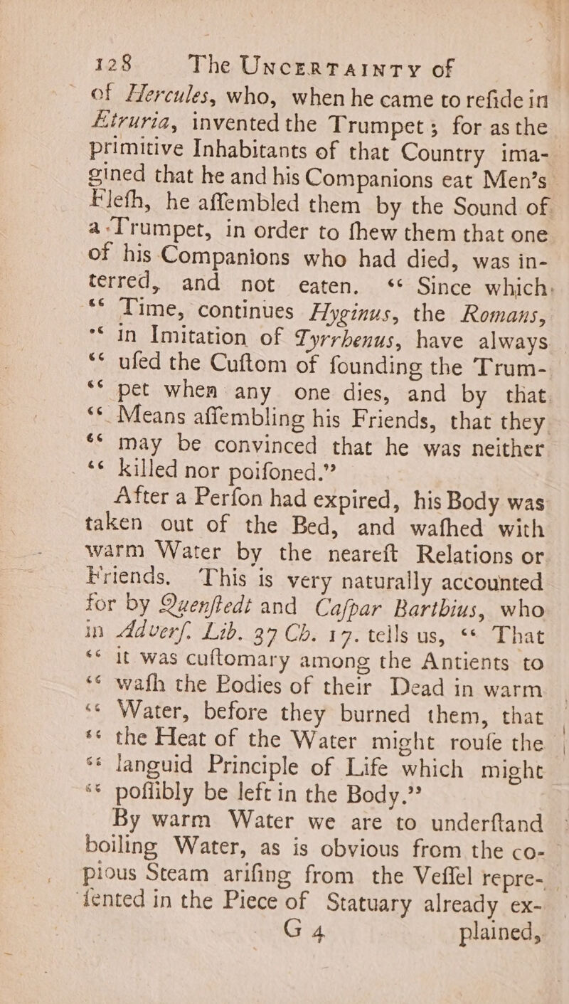 of Hercules, who, when he came to refide in Etruria, invented the Trumpet; for asthe primitive Inhabitants of that Country ima- gined that he and his Companions eat Men's a Trumpet, in order to fhew them that one of his Companions who had died, was in- ** Time, continues Hyginus, the Romans, LÀ Le) ** ufed the Cuftom of founding the Trum- may be convinced that he was neither ** killed nor poifoned.” After a Perfon had expired, his Body was taken out of the Bed, and wafhed with warm Water by the neareft Relations or Friends. This is very naturally accounted for by Quenftedt and Cafpar Bartbius, who in Adverf. Lib. 37 Cb. 17. tells us, ** That ‘ it was cuftomary among the Antients to ** wafh the Eodies of their Dead in warm ‘ Water, before they burned them, that ** the Heat of the Water might roufe the ** languid Principle of Life which might ** poflibly be left in the Body.” By warm Water we are to underftand ‘dented in the Piece of Statuary already ex- G 4 plained,