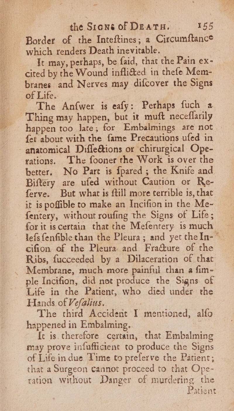 cut the Srensof DEATH. 155 Border of the Inteftines; a Circumftance which renders Death inevitable. It may, perhaps, be faid, that the Pain ex- cited by the Wound infli&amp;ed in thefe Mem- branes and Nerves may difcover the Signs of Life. | Jic The Anfwer is eafy: Perhaps fuch a Thing may happen, but it muft neceflarily happen too late; for Embalmings are not - fet about with the fame Precautions ufed in - anatomical Difleétions or chirurgical Ope- rations. The fooner the Work 1s over the better, No Part is fpared ; the Knife and Biftery are ufed without Caution or Re- ferve. But what is ftill more terrible 15, that it is poffible to make an Incifion in the Me- fentery, without roufing the Signs of Life; for it is certain that the Mefentery is much lefs fenfible than the Pleura; and yet theln- cifion of the Pleura and Fra&amp;ure of the Ribs, fucceeded by a Dilaceration of that Membrane, much more painful than a fim- ple Incifion, did not produce the Signs of Life in the Patient, who died under the Hands of Vefalius. | | The third Accident I mentioned, alfo happened in Embalming.. Bs fc is therefore certain, that Embalming may prove infufficient to produce the Signs of Life in due Time to prelerve the Patient; that a Surgeon cannot proceed to that Ope- ration without Danger of murdering the Ment