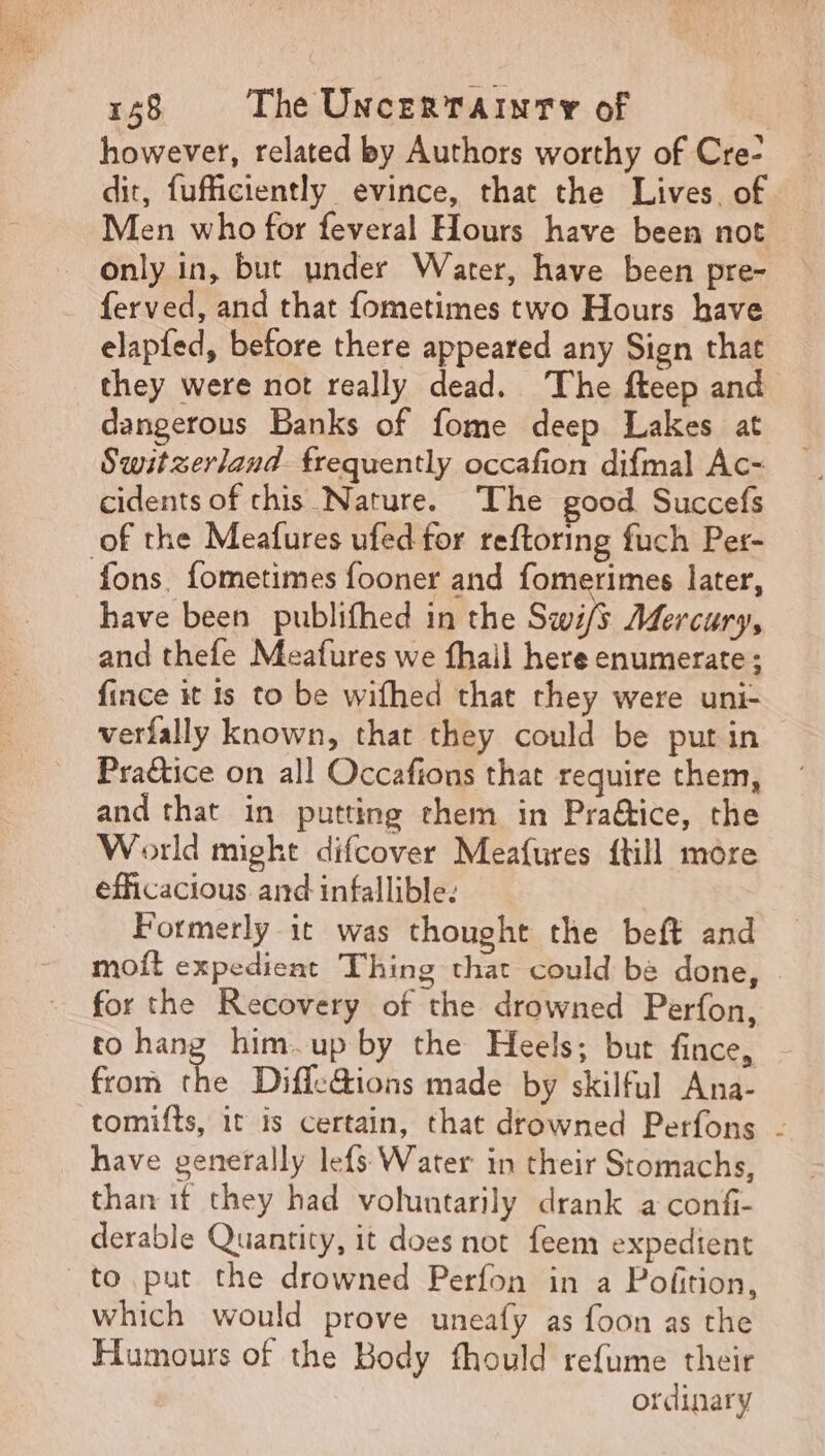 E ug x 158 The Uncertainty of | however, related by Authors worthy of Cre- dit, fufficiently evince, that the Lives. of Men who for feveral Hours have been not only in, but under Water, have been pre- ferved, and that fometimes two Hours have elapfed, before there appeared any Sign that they were not really dead. The fteep and dangerous Banks of fome deep Lakes at Switzerland. frequently occafion difmal Ac- cidents of chis Nature. The good Succefs fons. fometimes fooner and fomerimes later, have been publifhed in the Swi/s Adercury, and thefe Meafures we fhail here enumerate; fince it 1s to be wifhed that they were uni- verfally known, that they could be put in Practice on all Occafions that require them, and that in putting them in Practice, the World might difcover Meafures {till more efficacious and infallible: Formerly it was thought the beft and moít expedient Thing that could be done, for the Recovery of the drowned Perfon, to hang him up by the Heels; but fince, from x Diffe@ions made by skilful Ana- tomifts, it is certain, that drowned Perfons - have generally lefs Water in their Stomachs, than if they had voluntarily drank a confi- derable Quantity, it does not feem expedient to put the drowned Perfon in a Pofition, which would prove uneafy as foon as the Humours of the Body fhould refume their ordinary