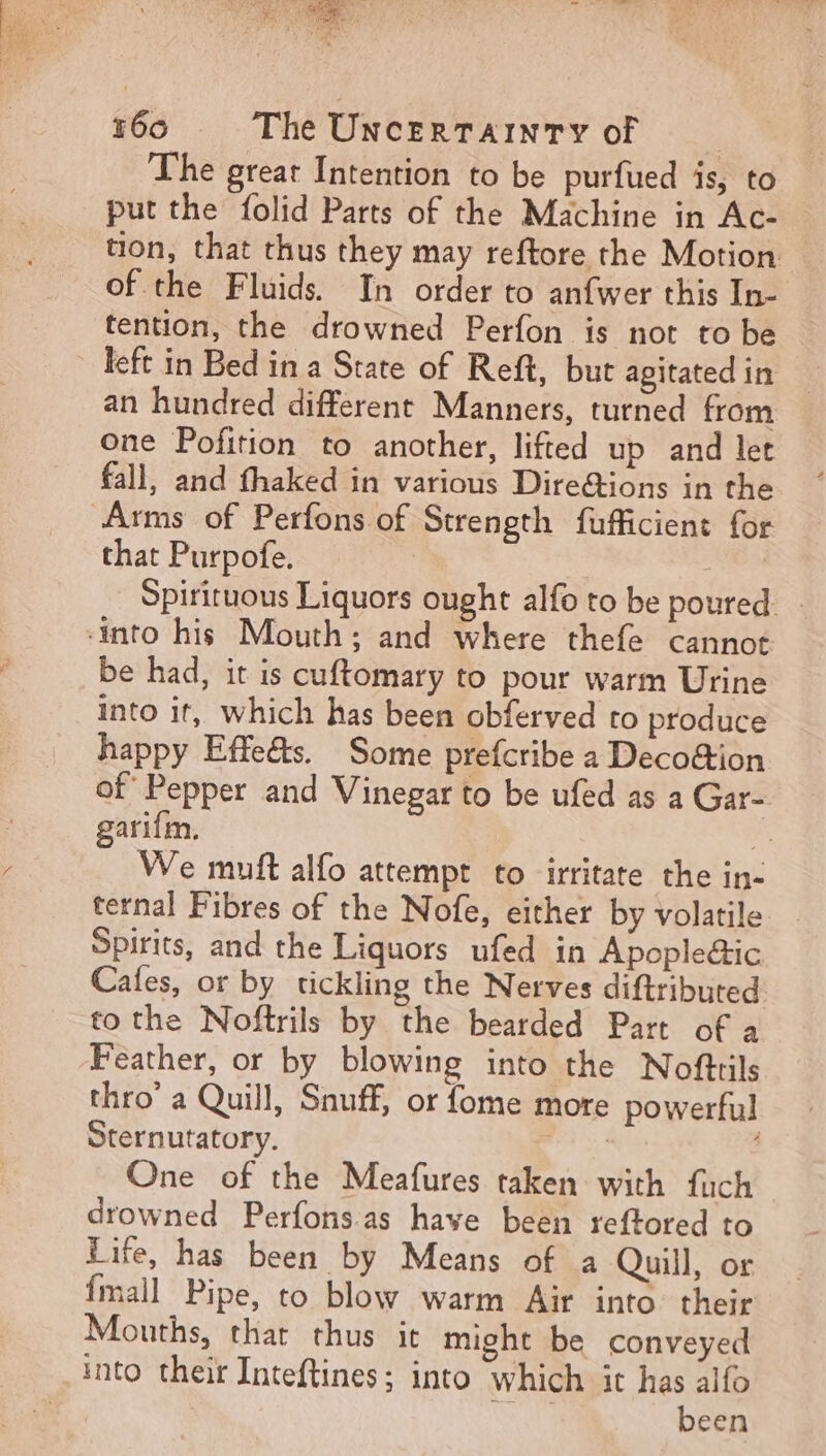 be da MIS me 160 The UNcERTAINTY of | The great Intention to be purfued is, to put the folid Parts of the Machine in Ac- tion, that thus they may reftore the Motion of the Fluids In order to anfwer this In- tention, the drowned Perfon is not to be left in Bed in a State of Reft, but agitatedin - an hundred different Manners, turned from one Pofition to another, lifted up and let fall, and fhaked in various Dire&amp;ions in the Arms of Perfons of Strength fufficient for that Purpofe. | Spirituous Liquors ought alfo to be poured. into his Mouth ; and where thefe cannot be had, it is cuftomary to pour warm Urine into it, which has been obferved to produce happy Effe&amp;s. Some prefcribe a Deco&amp;ion Of Pepper and Vinegar to be ufed as a Gar- garifm. | We muft alfo attempt to irritate the in- ternal Fibres of the Nofe, either by volatile Spirits, and the Liquors ufed in Apople&amp;ic Cafes, or by tickling the Nerves diftributed to the Noftrils by the bearded Part of a Feather, or by blowing into the Nofttils thro’ a Quill, Snuff, or fome more powerful Sternutatory. SE One of the Meafures taken with fuch drowned Perfons as have been reftored to Life, has been by Means of a Quill, or fmall Pipe, to blow warm Air into their Mouths, thar thus it might be conveyed into theirInteftines; into which it has alfo des been