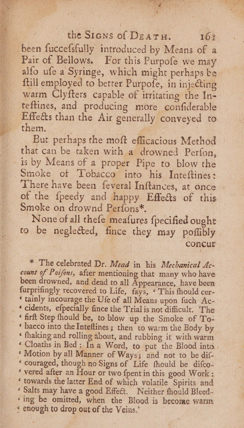 LeeLee S edP a pc P ly epee PER ET ARI SER AE Ré d TUS ENEMIES DC LAY E. the Siens of DzAT H. _ 161 been fuccefsfully introduced by Means of a Pair of Bellows. For this Purpofe we may alfo ufe a Syringe, which might perhaps be . ftill employed to better Purpofe, in injecting warm Clyfters capable of irritating the In- teftines, and producing more confiderable _ Effects than the Air generally conveyed to (o them. , . But perhaps the moft efficacious Method that can be taken with a drowned Perfon, 1s by Means of a proper Pipe to blow the Smoke of Tobacco into his Inteftines: There have been feveral Inftances, at once of the fpeedy and happy Effe&amp;s of this Smoke on drownd Perfons*. None of all thefe meafures {pecified ought to. be negle&amp;ed, fince they may poffibly concur * The celebrated Dr. Mead in his Mechanical Ac- count of Poifons, after mentioning that many who have been drowned, and dead to all Appearance, have been furprifingly recovered to Life, fays, ‘This fhould cer- * tainly incourage the Ufe of all Means upon fuch Ac- . * cidents, efpecially fince the Trial is not difficult. The . * firft Step fhould be, to blow up the Smoke of To- * bacco into the Inteftines ; then to warm the Body by * fhaking and rolling about, and rubbing it with warm * Cloaths in Bed : In a Word, to put the Blood into * Motion by all Manner of Ways;. and not to be dif * couraged, though no Signs of Life fhould be difco- * vered after an Hour or two fpent in this good Work : * towards the latter End of which volatile Spirits and * Salts may have a good Effect. Neither fhould Bleed- “ing be omitted, when the Blood is become warm &lt; enough to drop out of the Veins.’