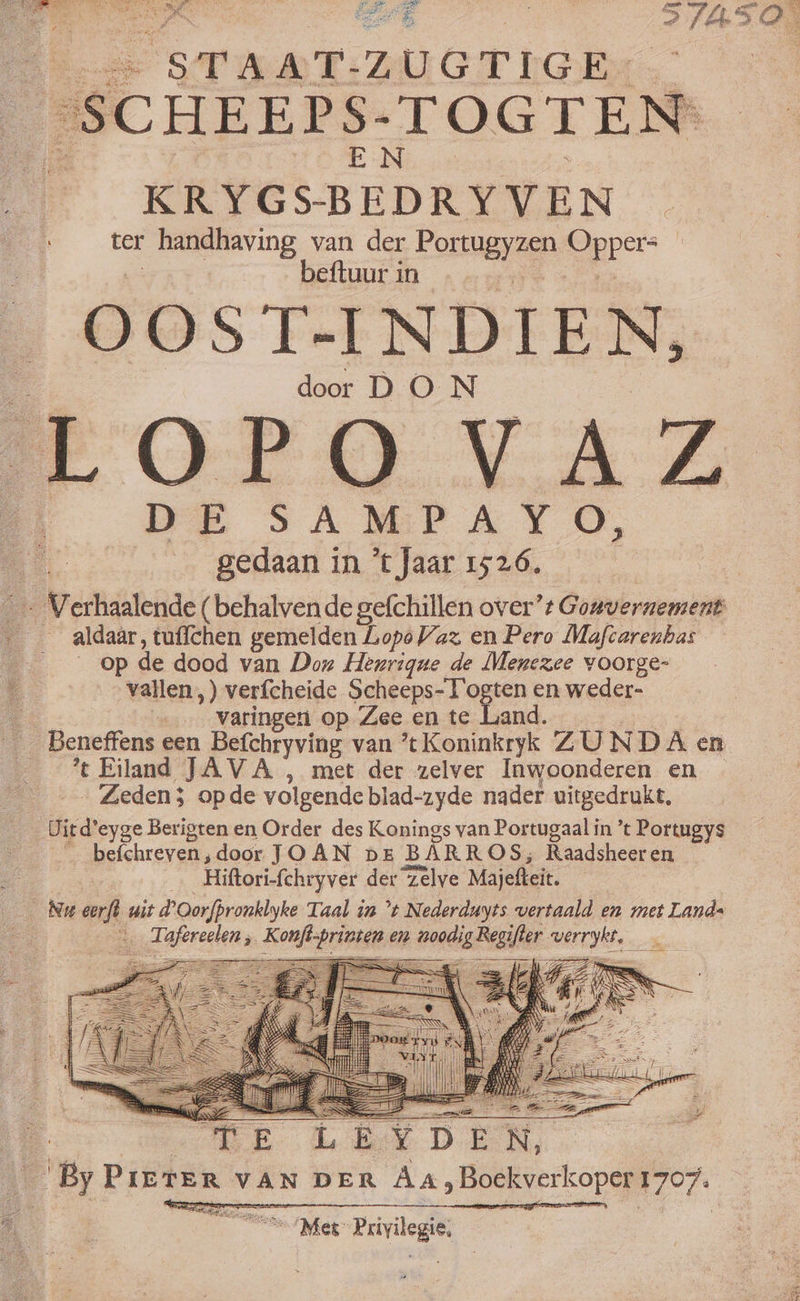 IG 5 'SCHEEPS-TOGTEN' pa EN. KRYGSBEDRYVEN . ter handhaving van der Portugyzen Oppers A beftuur in —— OOST-INDIEN, door DON LOFOVAZ gedaan in 'tJaar 1526. * - Verhaalende ( behalven de gefchillen over”: Gonvernement aldaar, tuflchen gemelden Lopo Vaz en Pero Mafcarenhas op de dood van Doz Henrique de Menexee voorge- vallen,) verícheide Scheeps-T'ogten en weder- A - Vvatingen op Zee en te Land. Beneffens een Befchryving van 'tKoninkryk ZUNDA en 't Eiland JAVA , met der zelver Inwoonderen en Zeden; opde volgende biad-zyde nader uitgedrukt. Uitd'eyge Berigten en Order des Konings van Portugaalin *t Portugys  befchreven, door JOAN dE BARROS; Raadsheeren - Hiftori-fchryver der Zelve Majefteit. Nu eerſt wit dºOorfpronklyke Taal ia t Nederduyts vertaald en met Lands “ Tafereelen; Konſt printen em noodig Regifter — — e 7 oe FA —— J— Es v mim UI | “o N ” — —— q — A — N RES ii ED AGE a 2 RR. do e DEN, | ByPrerer van DER AA, Boekverkoper 1707. — ess Mep Privilegie,