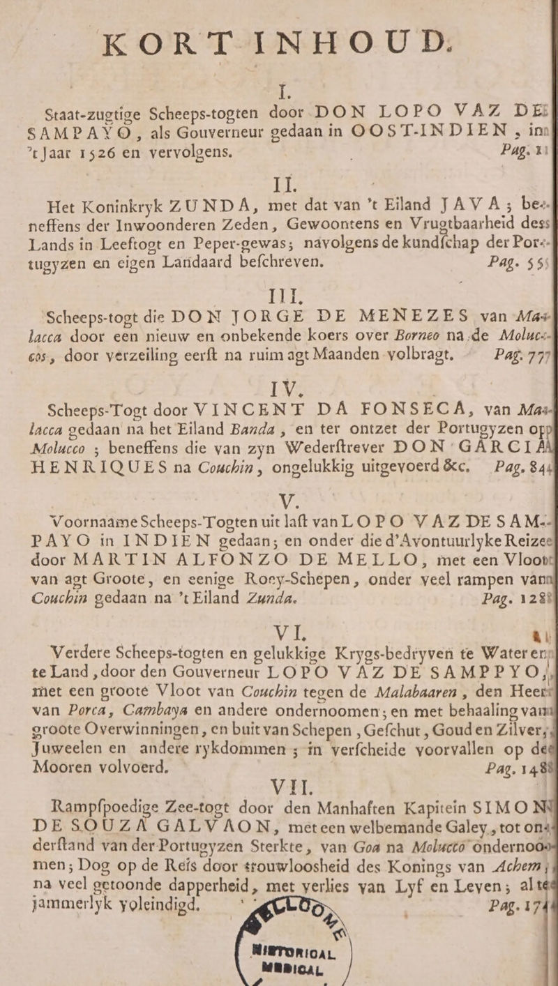 KORTINHOUD. I. Staat-zugtige Scheeps-togten door DON LOPO VAZ DE: SAMPAYO, als Gouverneur gedaanin OOST-INDIEN , im ?tJaar 1526 en vervolgens. Pag. 1º E Het Koninkryk ZU NDA, met dat van 't Eiland JAVA; be. neffens der Inwoonderen Zeden, Gewoontens en Vrugtbaarheid dess Lands in Leeftogt en Peper-gewas; navolgens de kundfchap der Por-- tugyzen en cigen Landaard befchreven. Pag. 55: ela Scheeps-togt de DON JORGE DE MENEZES van Mas lacca door een nieuw en onbekende koers over Bornco na-de Moluc-- cos, door verzeiling eerft na ruim agt Maanden volbragt. Pag. 777 IV. Scheeps-Togt door VINCENT DA FONSECA, van Mas lacca gedaan na het Eiland Banda , en ter ontzet der Portugyzen of Molucco ; beneffens die van zyn Wederítrever DON GARCIA HENRIQUES na Couchin, ongelukkig uitgevoerd&amp;c. Pag, 844 V. Voornaame Scheeps-Togten uit laſt van LOPO VAZDESAM.-- PAYO in INDIEN gedaan; en onder die d'Avontuurlyke Reizes door MARTIN ALFONZO DE MELLO, imet een Vloot van agt Groote, en eenige Rory-Schepen, onder veel rampen van Couchin gedaan na 't Eiland Zunda. Pag. 128% vi, J— Verdere Scheeps-togten en gelukkige Krygs-bedryven te Water en te Land, door den Gouverneur LOPO VAZ DE SAMPPY O, met een grooté Vloot van Couchin tegen de Malabaaren , den Heerr van Porca, Cambaya en andere ondernoomen; en met behaaling vam groote Overwinningen, en buitvan Schepen , Gefchut , Goud en Zilver; Juweelen en andere rykdommen ; im verfcheide yoorvallen op de Mooren volvoerd. | Pag. 1488 VII. | Rampfpoedige Zee-togt door den Manhaften Kapitein SIM O Nº DE SOUZA GALVAON, meteen welbemande Galey , tot ons derftand van der Portuoyzen Sterkte, van Goa na Molucto Ondernoo men; Dog op de Reís door stouwloosheid des Konings van Achem na veel getoonde dapperheid, met yerlies yan Lyf en Leyen; alte jammerlyk yoleindigd, tg Pag. 174 Aa NiRTORIOAL MEDICAL 74 pé